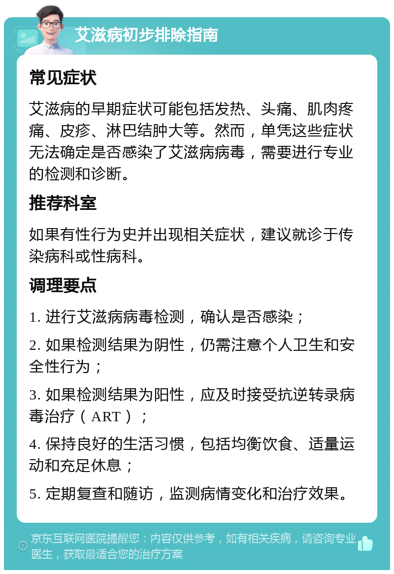 艾滋病初步排除指南 常见症状 艾滋病的早期症状可能包括发热、头痛、肌肉疼痛、皮疹、淋巴结肿大等。然而，单凭这些症状无法确定是否感染了艾滋病病毒，需要进行专业的检测和诊断。 推荐科室 如果有性行为史并出现相关症状，建议就诊于传染病科或性病科。 调理要点 1. 进行艾滋病病毒检测，确认是否感染； 2. 如果检测结果为阴性，仍需注意个人卫生和安全性行为； 3. 如果检测结果为阳性，应及时接受抗逆转录病毒治疗（ART）； 4. 保持良好的生活习惯，包括均衡饮食、适量运动和充足休息； 5. 定期复查和随访，监测病情变化和治疗效果。