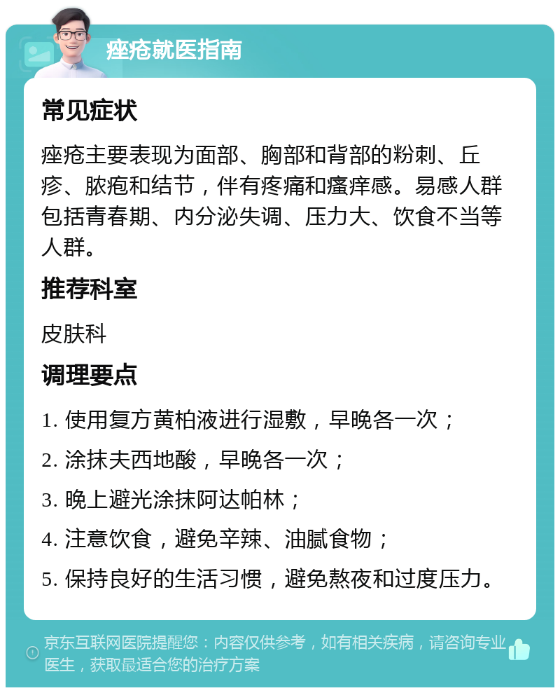 痤疮就医指南 常见症状 痤疮主要表现为面部、胸部和背部的粉刺、丘疹、脓疱和结节，伴有疼痛和瘙痒感。易感人群包括青春期、内分泌失调、压力大、饮食不当等人群。 推荐科室 皮肤科 调理要点 1. 使用复方黄柏液进行湿敷，早晚各一次； 2. 涂抹夫西地酸，早晚各一次； 3. 晚上避光涂抹阿达帕林； 4. 注意饮食，避免辛辣、油腻食物； 5. 保持良好的生活习惯，避免熬夜和过度压力。