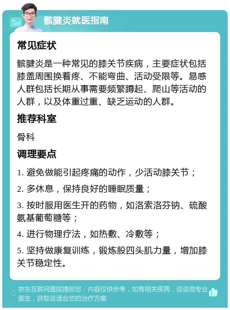 髌腱炎就医指南 常见症状 髌腱炎是一种常见的膝关节疾病，主要症状包括膝盖周围换着疼、不能弯曲、活动受限等。易感人群包括长期从事需要频繁蹲起、爬山等活动的人群，以及体重过重、缺乏运动的人群。 推荐科室 骨科 调理要点 1. 避免做能引起疼痛的动作，少活动膝关节； 2. 多休息，保持良好的睡眠质量； 3. 按时服用医生开的药物，如洛索洛芬钠、硫酸氨基葡萄糖等； 4. 进行物理疗法，如热敷、冷敷等； 5. 坚持做康复训练，锻炼股四头肌力量，增加膝关节稳定性。