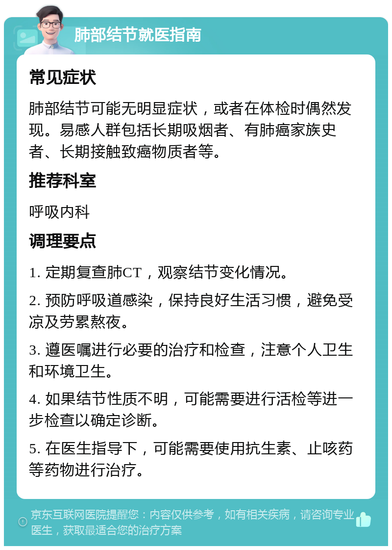 肺部结节就医指南 常见症状 肺部结节可能无明显症状，或者在体检时偶然发现。易感人群包括长期吸烟者、有肺癌家族史者、长期接触致癌物质者等。 推荐科室 呼吸内科 调理要点 1. 定期复查肺CT，观察结节变化情况。 2. 预防呼吸道感染，保持良好生活习惯，避免受凉及劳累熬夜。 3. 遵医嘱进行必要的治疗和检查，注意个人卫生和环境卫生。 4. 如果结节性质不明，可能需要进行活检等进一步检查以确定诊断。 5. 在医生指导下，可能需要使用抗生素、止咳药等药物进行治疗。