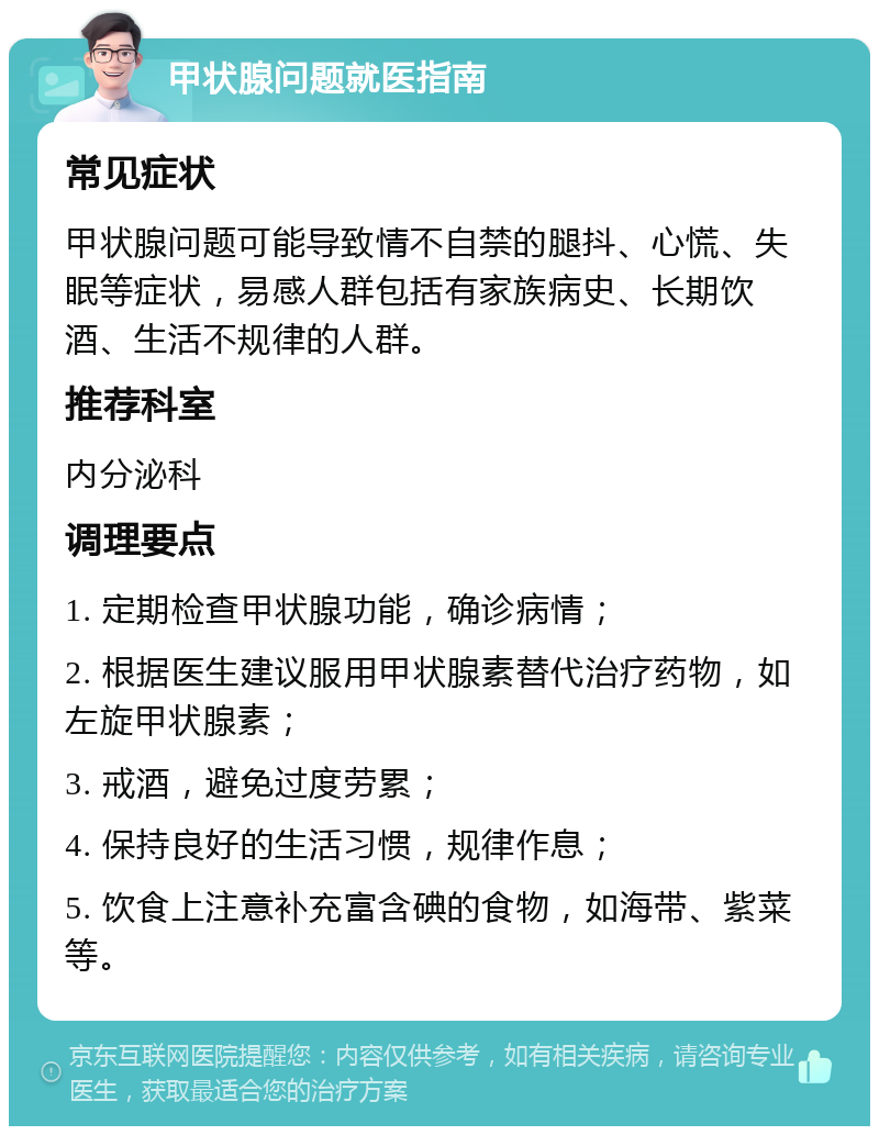 甲状腺问题就医指南 常见症状 甲状腺问题可能导致情不自禁的腿抖、心慌、失眠等症状，易感人群包括有家族病史、长期饮酒、生活不规律的人群。 推荐科室 内分泌科 调理要点 1. 定期检查甲状腺功能，确诊病情； 2. 根据医生建议服用甲状腺素替代治疗药物，如左旋甲状腺素； 3. 戒酒，避免过度劳累； 4. 保持良好的生活习惯，规律作息； 5. 饮食上注意补充富含碘的食物，如海带、紫菜等。