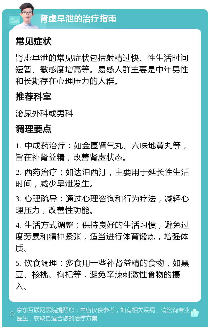 肾虚早泄的治疗指南 常见症状 肾虚早泄的常见症状包括射精过快、性生活时间短暂、敏感度增高等。易感人群主要是中年男性和长期存在心理压力的人群。 推荐科室 泌尿外科或男科 调理要点 1. 中成药治疗：如金匮肾气丸、六味地黄丸等，旨在补肾益精，改善肾虚状态。 2. 西药治疗：如达泊西汀，主要用于延长性生活时间，减少早泄发生。 3. 心理疏导：通过心理咨询和行为疗法，减轻心理压力，改善性功能。 4. 生活方式调整：保持良好的生活习惯，避免过度劳累和精神紧张，适当进行体育锻炼，增强体质。 5. 饮食调理：多食用一些补肾益精的食物，如黑豆、核桃、枸杞等，避免辛辣刺激性食物的摄入。