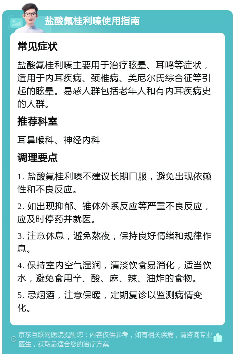 盐酸氟桂利嗪使用指南 常见症状 盐酸氟桂利嗪主要用于治疗眩晕、耳鸣等症状，适用于内耳疾病、颈椎病、美尼尔氏综合征等引起的眩晕。易感人群包括老年人和有内耳疾病史的人群。 推荐科室 耳鼻喉科、神经内科 调理要点 1. 盐酸氟桂利嗪不建议长期口服，避免出现依赖性和不良反应。 2. 如出现抑郁、锥体外系反应等严重不良反应，应及时停药并就医。 3. 注意休息，避免熬夜，保持良好情绪和规律作息。 4. 保持室内空气湿润，清淡饮食易消化，适当饮水，避免食用辛、酸、麻、辣、油炸的食物。 5. 忌烟酒，注意保暖，定期复诊以监测病情变化。