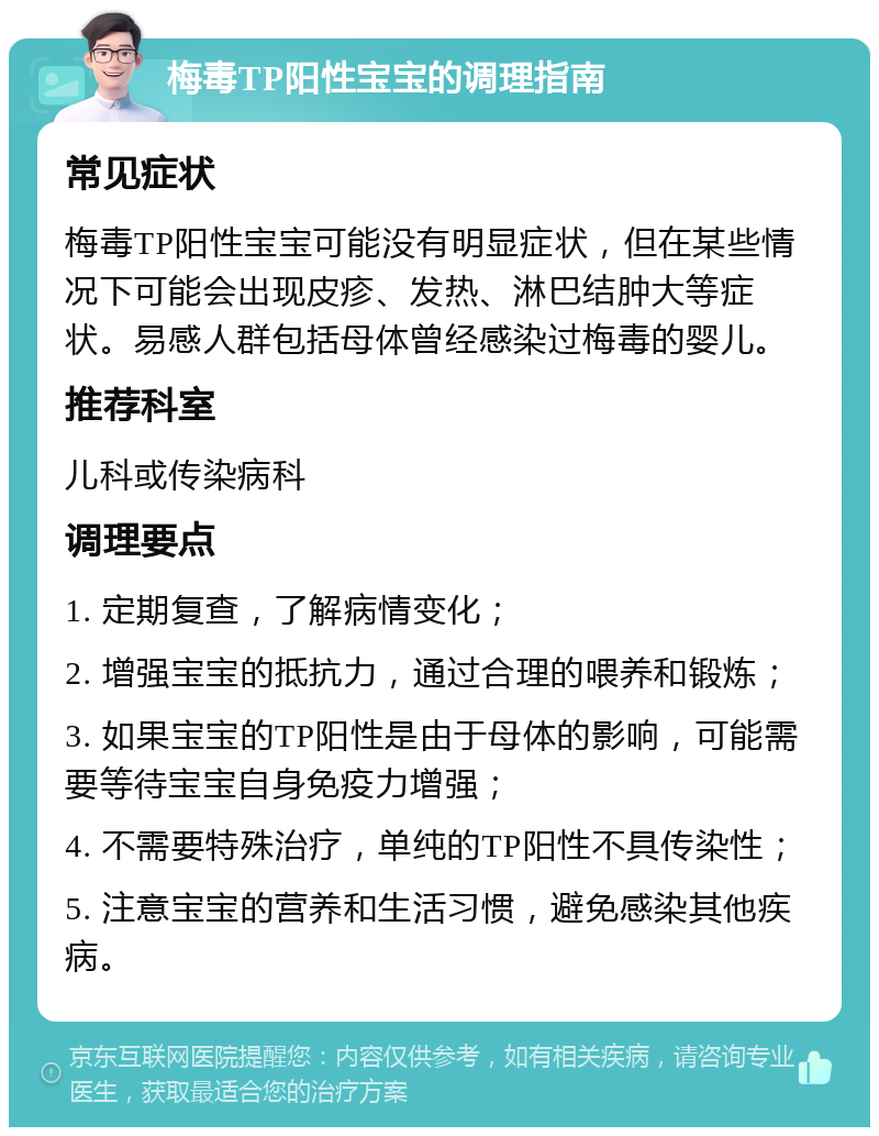 梅毒TP阳性宝宝的调理指南 常见症状 梅毒TP阳性宝宝可能没有明显症状，但在某些情况下可能会出现皮疹、发热、淋巴结肿大等症状。易感人群包括母体曾经感染过梅毒的婴儿。 推荐科室 儿科或传染病科 调理要点 1. 定期复查，了解病情变化； 2. 增强宝宝的抵抗力，通过合理的喂养和锻炼； 3. 如果宝宝的TP阳性是由于母体的影响，可能需要等待宝宝自身免疫力增强； 4. 不需要特殊治疗，单纯的TP阳性不具传染性； 5. 注意宝宝的营养和生活习惯，避免感染其他疾病。