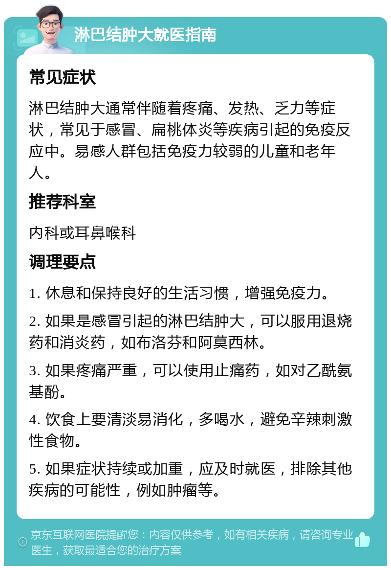 淋巴结肿大就医指南 常见症状 淋巴结肿大通常伴随着疼痛、发热、乏力等症状，常见于感冒、扁桃体炎等疾病引起的免疫反应中。易感人群包括免疫力较弱的儿童和老年人。 推荐科室 内科或耳鼻喉科 调理要点 1. 休息和保持良好的生活习惯，增强免疫力。 2. 如果是感冒引起的淋巴结肿大，可以服用退烧药和消炎药，如布洛芬和阿莫西林。 3. 如果疼痛严重，可以使用止痛药，如对乙酰氨基酚。 4. 饮食上要清淡易消化，多喝水，避免辛辣刺激性食物。 5. 如果症状持续或加重，应及时就医，排除其他疾病的可能性，例如肿瘤等。