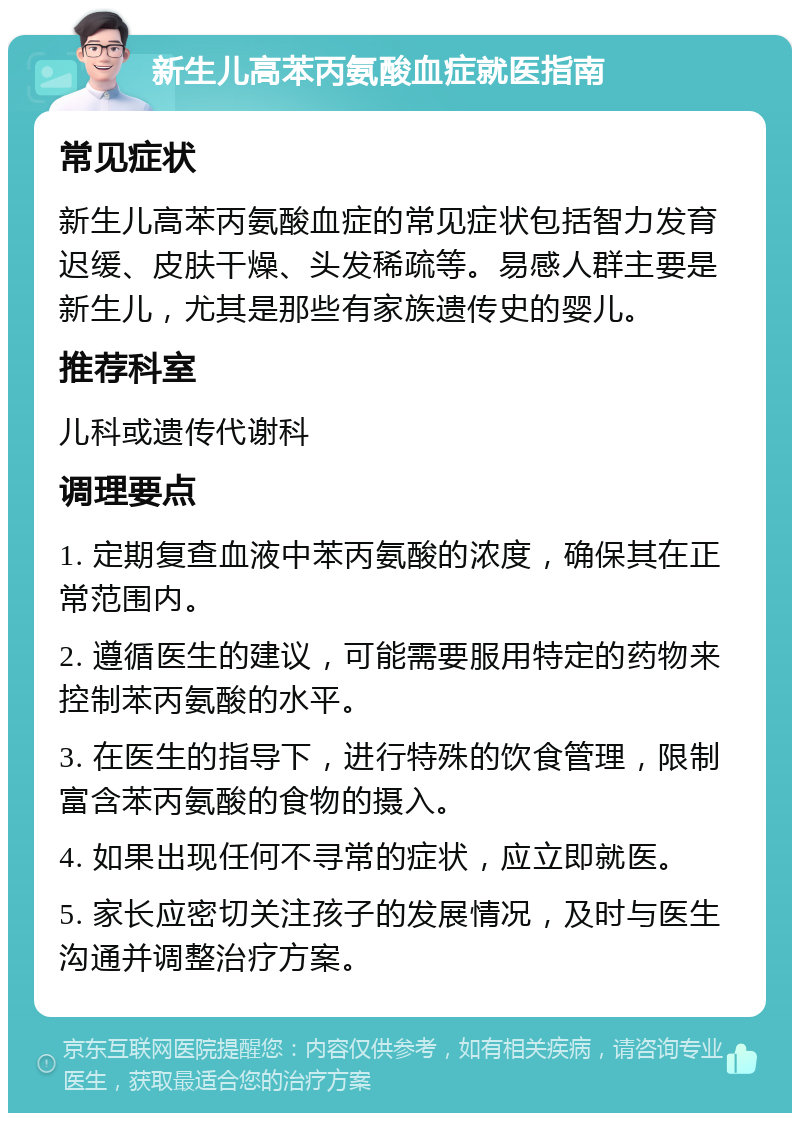 新生儿高苯丙氨酸血症就医指南 常见症状 新生儿高苯丙氨酸血症的常见症状包括智力发育迟缓、皮肤干燥、头发稀疏等。易感人群主要是新生儿，尤其是那些有家族遗传史的婴儿。 推荐科室 儿科或遗传代谢科 调理要点 1. 定期复查血液中苯丙氨酸的浓度，确保其在正常范围内。 2. 遵循医生的建议，可能需要服用特定的药物来控制苯丙氨酸的水平。 3. 在医生的指导下，进行特殊的饮食管理，限制富含苯丙氨酸的食物的摄入。 4. 如果出现任何不寻常的症状，应立即就医。 5. 家长应密切关注孩子的发展情况，及时与医生沟通并调整治疗方案。