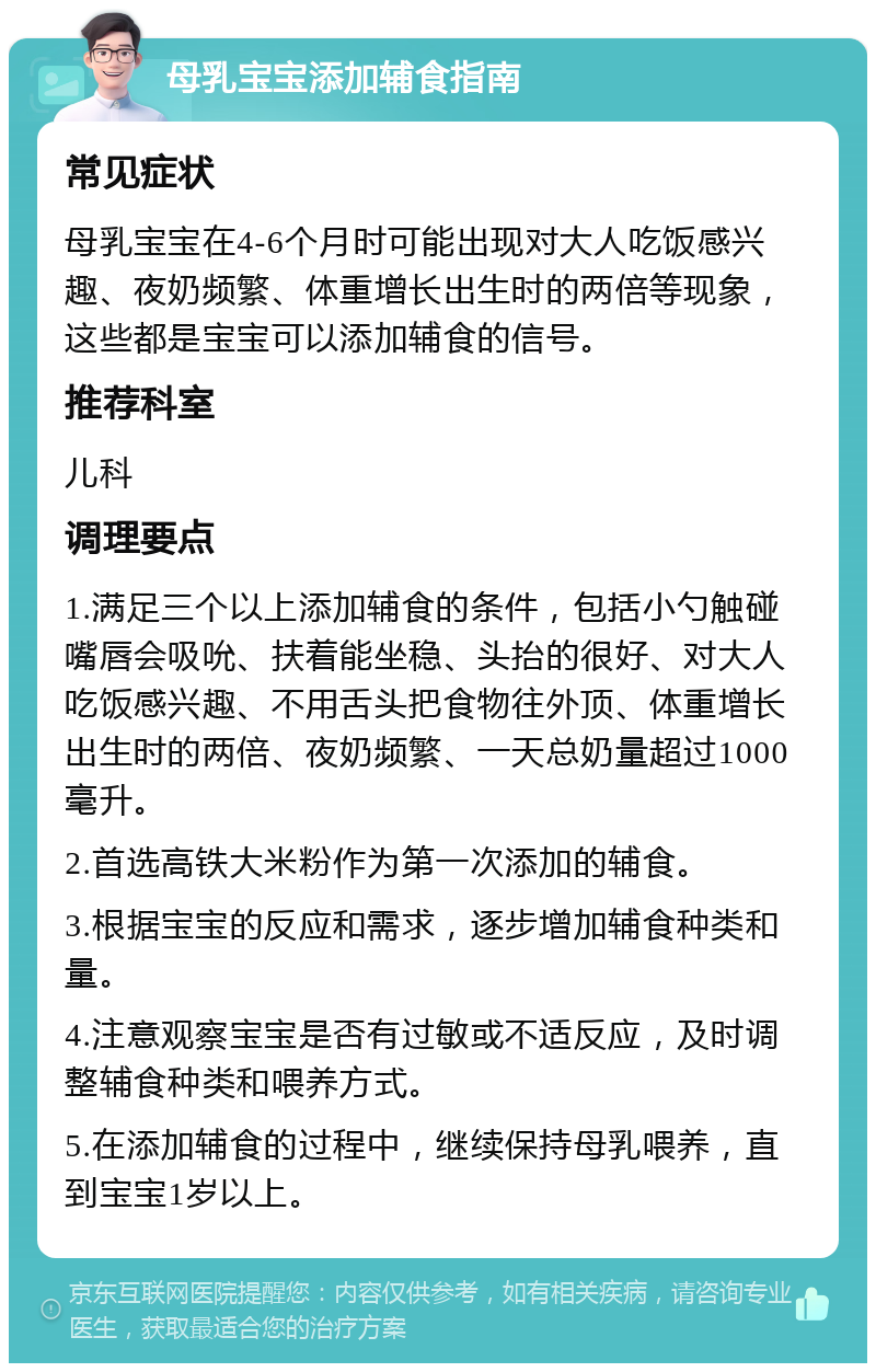 母乳宝宝添加辅食指南 常见症状 母乳宝宝在4-6个月时可能出现对大人吃饭感兴趣、夜奶频繁、体重增长出生时的两倍等现象，这些都是宝宝可以添加辅食的信号。 推荐科室 儿科 调理要点 1.满足三个以上添加辅食的条件，包括小勺触碰嘴唇会吸吮、扶着能坐稳、头抬的很好、对大人吃饭感兴趣、不用舌头把食物往外顶、体重增长出生时的两倍、夜奶频繁、一天总奶量超过1000毫升。 2.首选高铁大米粉作为第一次添加的辅食。 3.根据宝宝的反应和需求，逐步增加辅食种类和量。 4.注意观察宝宝是否有过敏或不适反应，及时调整辅食种类和喂养方式。 5.在添加辅食的过程中，继续保持母乳喂养，直到宝宝1岁以上。