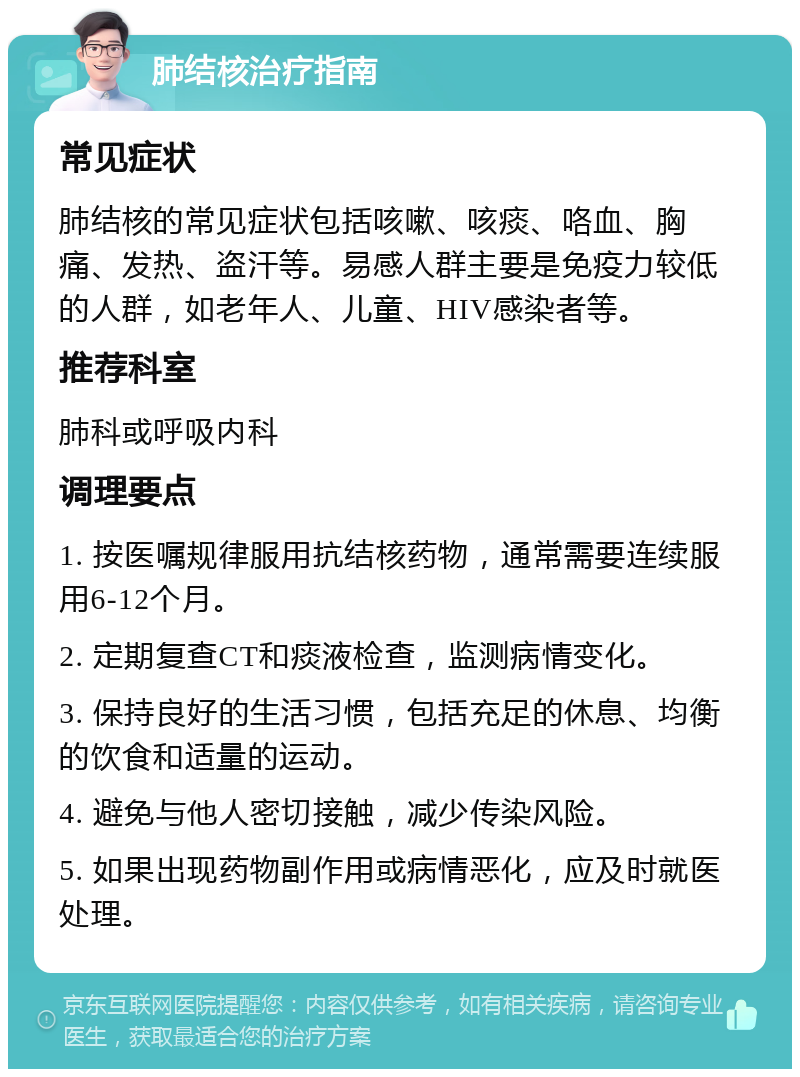 肺结核治疗指南 常见症状 肺结核的常见症状包括咳嗽、咳痰、咯血、胸痛、发热、盗汗等。易感人群主要是免疫力较低的人群，如老年人、儿童、HIV感染者等。 推荐科室 肺科或呼吸内科 调理要点 1. 按医嘱规律服用抗结核药物，通常需要连续服用6-12个月。 2. 定期复查CT和痰液检查，监测病情变化。 3. 保持良好的生活习惯，包括充足的休息、均衡的饮食和适量的运动。 4. 避免与他人密切接触，减少传染风险。 5. 如果出现药物副作用或病情恶化，应及时就医处理。