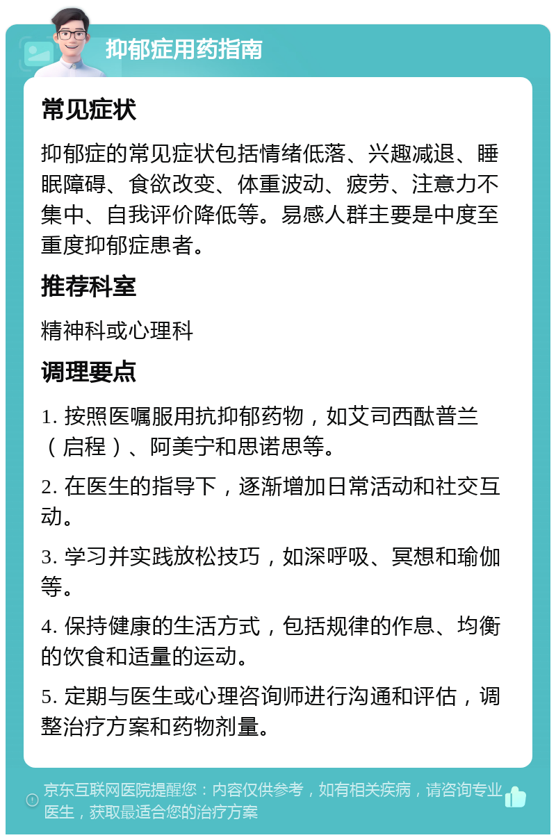 抑郁症用药指南 常见症状 抑郁症的常见症状包括情绪低落、兴趣减退、睡眠障碍、食欲改变、体重波动、疲劳、注意力不集中、自我评价降低等。易感人群主要是中度至重度抑郁症患者。 推荐科室 精神科或心理科 调理要点 1. 按照医嘱服用抗抑郁药物，如艾司西酞普兰（启程）、阿美宁和思诺思等。 2. 在医生的指导下，逐渐增加日常活动和社交互动。 3. 学习并实践放松技巧，如深呼吸、冥想和瑜伽等。 4. 保持健康的生活方式，包括规律的作息、均衡的饮食和适量的运动。 5. 定期与医生或心理咨询师进行沟通和评估，调整治疗方案和药物剂量。