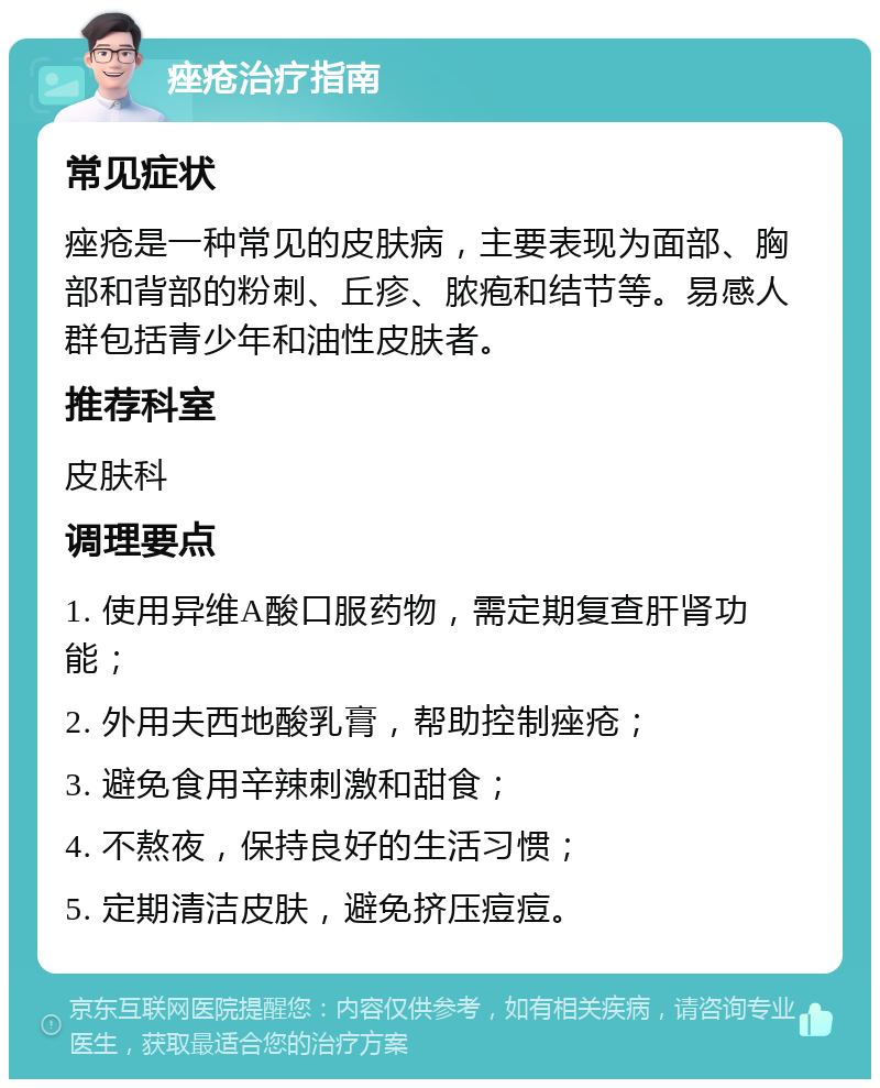 痤疮治疗指南 常见症状 痤疮是一种常见的皮肤病，主要表现为面部、胸部和背部的粉刺、丘疹、脓疱和结节等。易感人群包括青少年和油性皮肤者。 推荐科室 皮肤科 调理要点 1. 使用异维A酸口服药物，需定期复查肝肾功能； 2. 外用夫西地酸乳膏，帮助控制痤疮； 3. 避免食用辛辣刺激和甜食； 4. 不熬夜，保持良好的生活习惯； 5. 定期清洁皮肤，避免挤压痘痘。