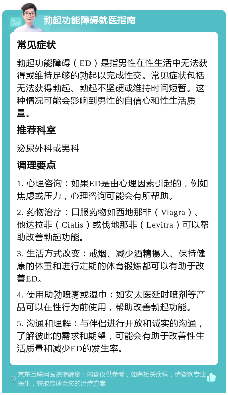 勃起功能障碍就医指南 常见症状 勃起功能障碍（ED）是指男性在性生活中无法获得或维持足够的勃起以完成性交。常见症状包括无法获得勃起、勃起不坚硬或维持时间短暂。这种情况可能会影响到男性的自信心和性生活质量。 推荐科室 泌尿外科或男科 调理要点 1. 心理咨询：如果ED是由心理因素引起的，例如焦虑或压力，心理咨询可能会有所帮助。 2. 药物治疗：口服药物如西地那非（Viagra）、他达拉非（Cialis）或伐地那非（Levitra）可以帮助改善勃起功能。 3. 生活方式改变：戒烟、减少酒精摄入、保持健康的体重和进行定期的体育锻炼都可以有助于改善ED。 4. 使用助勃喷雾或湿巾：如安太医延时喷剂等产品可以在性行为前使用，帮助改善勃起功能。 5. 沟通和理解：与伴侣进行开放和诚实的沟通，了解彼此的需求和期望，可能会有助于改善性生活质量和减少ED的发生率。