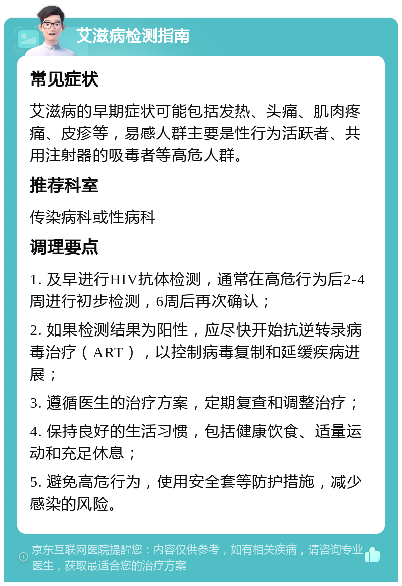 艾滋病检测指南 常见症状 艾滋病的早期症状可能包括发热、头痛、肌肉疼痛、皮疹等，易感人群主要是性行为活跃者、共用注射器的吸毒者等高危人群。 推荐科室 传染病科或性病科 调理要点 1. 及早进行HIV抗体检测，通常在高危行为后2-4周进行初步检测，6周后再次确认； 2. 如果检测结果为阳性，应尽快开始抗逆转录病毒治疗（ART），以控制病毒复制和延缓疾病进展； 3. 遵循医生的治疗方案，定期复查和调整治疗； 4. 保持良好的生活习惯，包括健康饮食、适量运动和充足休息； 5. 避免高危行为，使用安全套等防护措施，减少感染的风险。