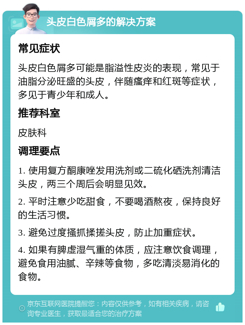 头皮白色屑多的解决方案 常见症状 头皮白色屑多可能是脂溢性皮炎的表现，常见于油脂分泌旺盛的头皮，伴随瘙痒和红斑等症状，多见于青少年和成人。 推荐科室 皮肤科 调理要点 1. 使用复方酮康唑发用洗剂或二硫化硒洗剂清洁头皮，两三个周后会明显见效。 2. 平时注意少吃甜食，不要喝酒熬夜，保持良好的生活习惯。 3. 避免过度搔抓揉搓头皮，防止加重症状。 4. 如果有脾虚湿气重的体质，应注意饮食调理，避免食用油腻、辛辣等食物，多吃清淡易消化的食物。