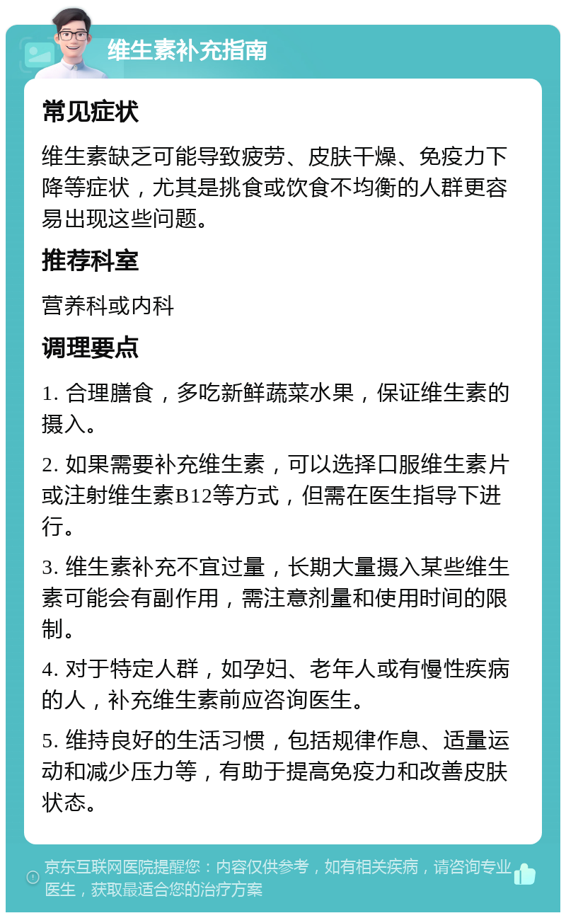 维生素补充指南 常见症状 维生素缺乏可能导致疲劳、皮肤干燥、免疫力下降等症状，尤其是挑食或饮食不均衡的人群更容易出现这些问题。 推荐科室 营养科或内科 调理要点 1. 合理膳食，多吃新鲜蔬菜水果，保证维生素的摄入。 2. 如果需要补充维生素，可以选择口服维生素片或注射维生素B12等方式，但需在医生指导下进行。 3. 维生素补充不宜过量，长期大量摄入某些维生素可能会有副作用，需注意剂量和使用时间的限制。 4. 对于特定人群，如孕妇、老年人或有慢性疾病的人，补充维生素前应咨询医生。 5. 维持良好的生活习惯，包括规律作息、适量运动和减少压力等，有助于提高免疫力和改善皮肤状态。