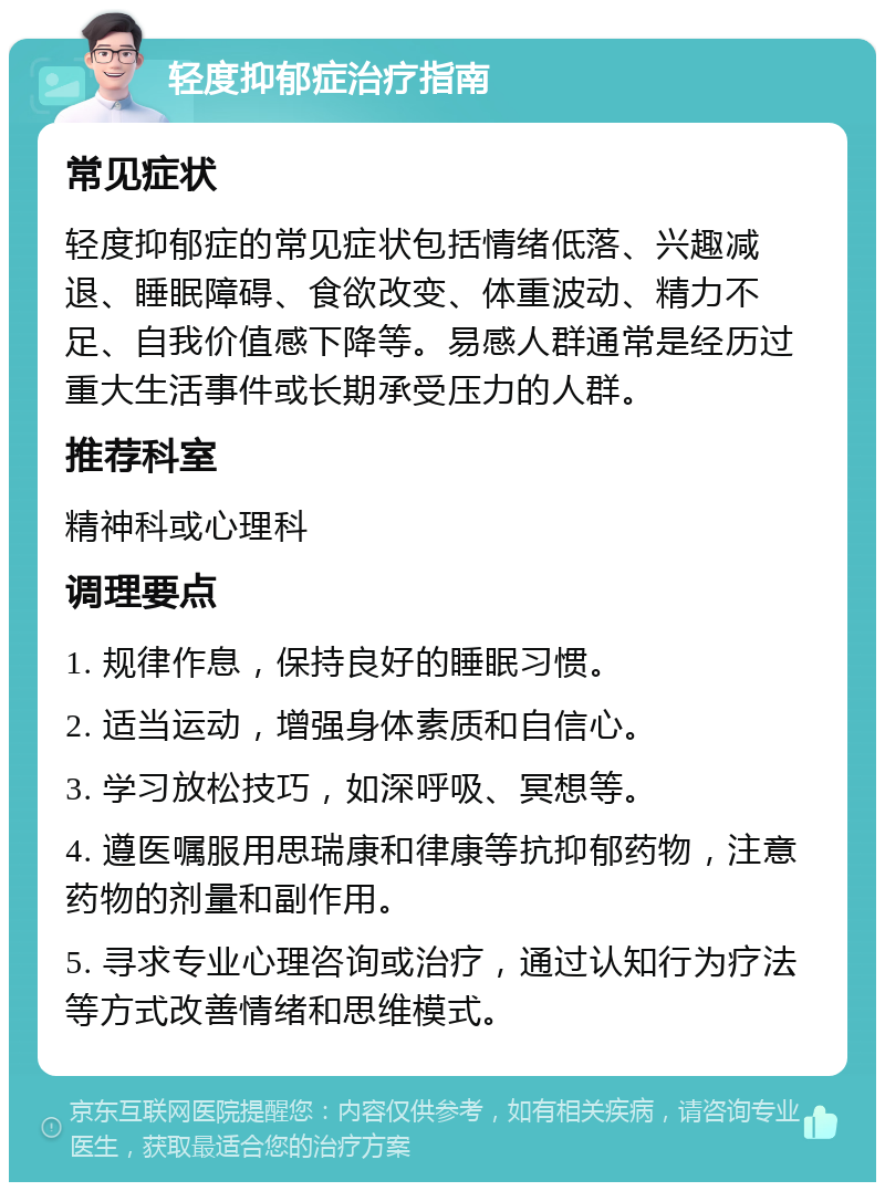 轻度抑郁症治疗指南 常见症状 轻度抑郁症的常见症状包括情绪低落、兴趣减退、睡眠障碍、食欲改变、体重波动、精力不足、自我价值感下降等。易感人群通常是经历过重大生活事件或长期承受压力的人群。 推荐科室 精神科或心理科 调理要点 1. 规律作息，保持良好的睡眠习惯。 2. 适当运动，增强身体素质和自信心。 3. 学习放松技巧，如深呼吸、冥想等。 4. 遵医嘱服用思瑞康和律康等抗抑郁药物，注意药物的剂量和副作用。 5. 寻求专业心理咨询或治疗，通过认知行为疗法等方式改善情绪和思维模式。