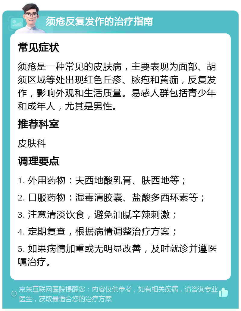 须疮反复发作的治疗指南 常见症状 须疮是一种常见的皮肤病，主要表现为面部、胡须区域等处出现红色丘疹、脓疱和黄痂，反复发作，影响外观和生活质量。易感人群包括青少年和成年人，尤其是男性。 推荐科室 皮肤科 调理要点 1. 外用药物：夫西地酸乳膏、肤西地等； 2. 口服药物：湿毒清胶囊、盐酸多西环素等； 3. 注意清淡饮食，避免油腻辛辣刺激； 4. 定期复查，根据病情调整治疗方案； 5. 如果病情加重或无明显改善，及时就诊并遵医嘱治疗。