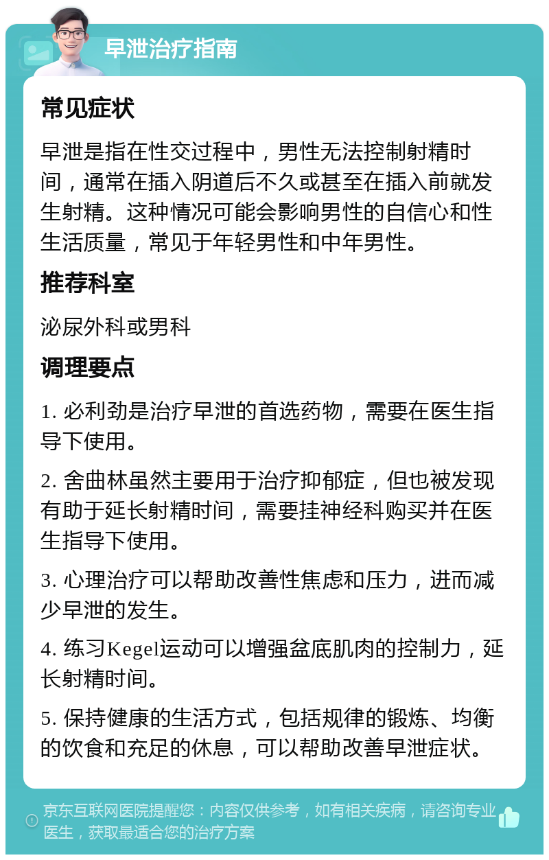 早泄治疗指南 常见症状 早泄是指在性交过程中，男性无法控制射精时间，通常在插入阴道后不久或甚至在插入前就发生射精。这种情况可能会影响男性的自信心和性生活质量，常见于年轻男性和中年男性。 推荐科室 泌尿外科或男科 调理要点 1. 必利劲是治疗早泄的首选药物，需要在医生指导下使用。 2. 舍曲林虽然主要用于治疗抑郁症，但也被发现有助于延长射精时间，需要挂神经科购买并在医生指导下使用。 3. 心理治疗可以帮助改善性焦虑和压力，进而减少早泄的发生。 4. 练习Kegel运动可以增强盆底肌肉的控制力，延长射精时间。 5. 保持健康的生活方式，包括规律的锻炼、均衡的饮食和充足的休息，可以帮助改善早泄症状。