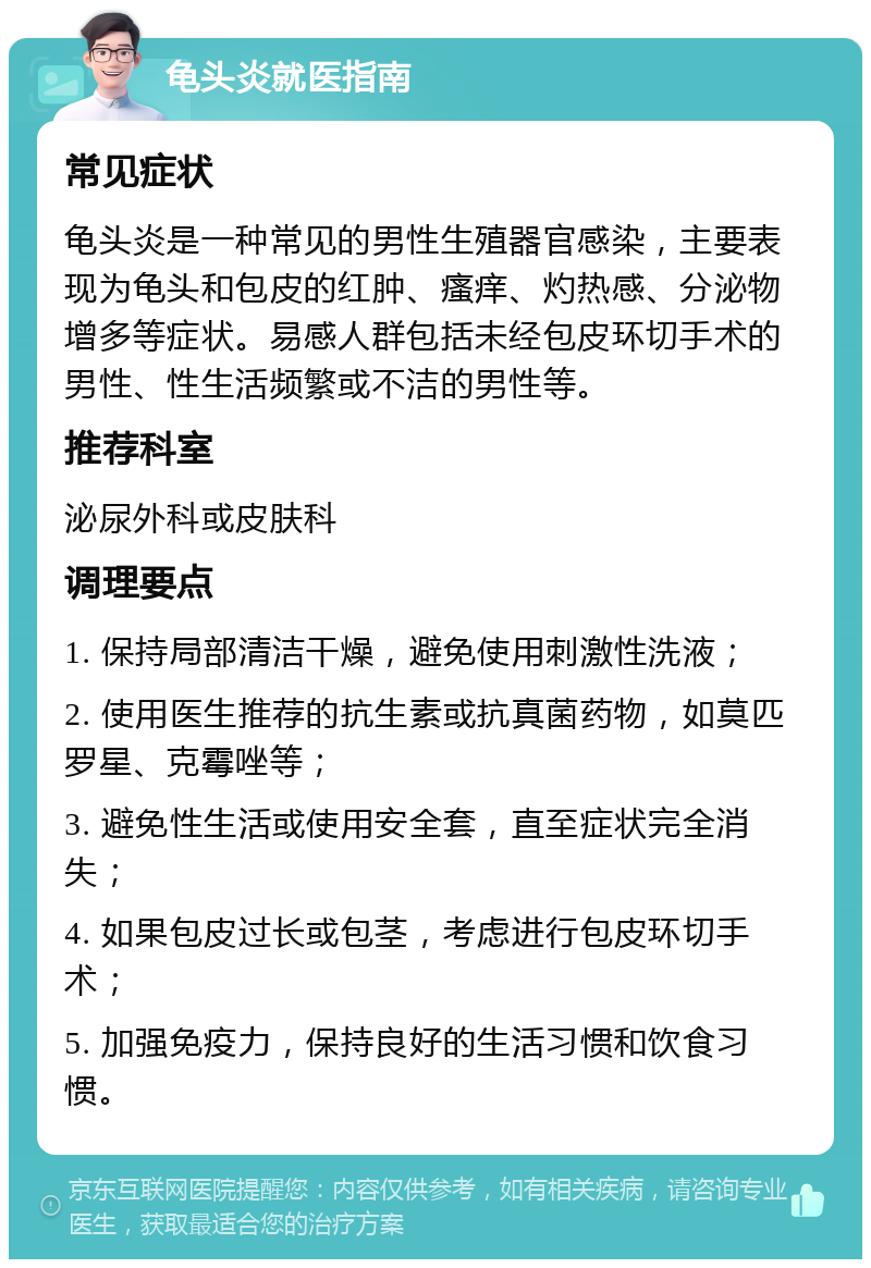 龟头炎就医指南 常见症状 龟头炎是一种常见的男性生殖器官感染，主要表现为龟头和包皮的红肿、瘙痒、灼热感、分泌物增多等症状。易感人群包括未经包皮环切手术的男性、性生活频繁或不洁的男性等。 推荐科室 泌尿外科或皮肤科 调理要点 1. 保持局部清洁干燥，避免使用刺激性洗液； 2. 使用医生推荐的抗生素或抗真菌药物，如莫匹罗星、克霉唑等； 3. 避免性生活或使用安全套，直至症状完全消失； 4. 如果包皮过长或包茎，考虑进行包皮环切手术； 5. 加强免疫力，保持良好的生活习惯和饮食习惯。