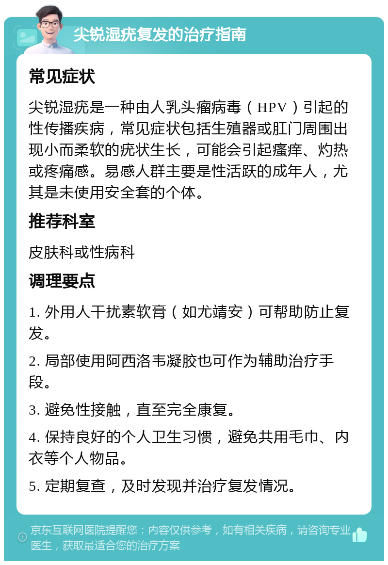 尖锐湿疣复发的治疗指南 常见症状 尖锐湿疣是一种由人乳头瘤病毒（HPV）引起的性传播疾病，常见症状包括生殖器或肛门周围出现小而柔软的疣状生长，可能会引起瘙痒、灼热或疼痛感。易感人群主要是性活跃的成年人，尤其是未使用安全套的个体。 推荐科室 皮肤科或性病科 调理要点 1. 外用人干扰素软膏（如尤靖安）可帮助防止复发。 2. 局部使用阿西洛韦凝胶也可作为辅助治疗手段。 3. 避免性接触，直至完全康复。 4. 保持良好的个人卫生习惯，避免共用毛巾、内衣等个人物品。 5. 定期复查，及时发现并治疗复发情况。