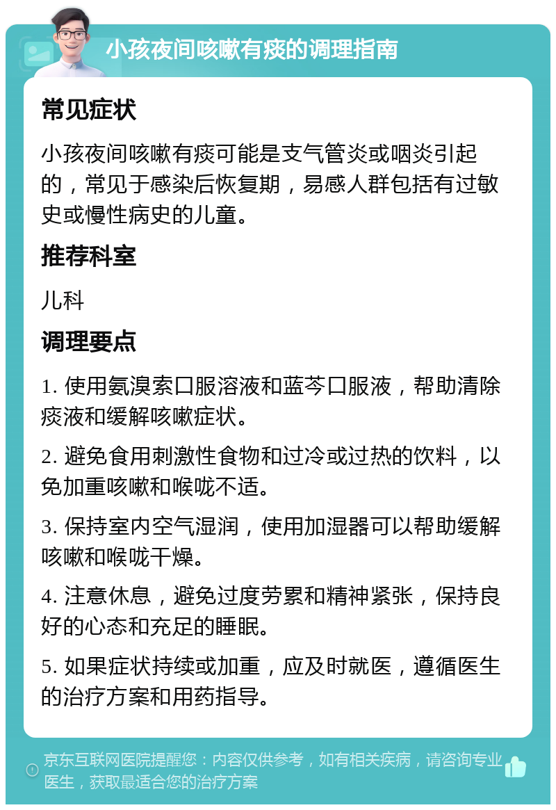 小孩夜间咳嗽有痰的调理指南 常见症状 小孩夜间咳嗽有痰可能是支气管炎或咽炎引起的，常见于感染后恢复期，易感人群包括有过敏史或慢性病史的儿童。 推荐科室 儿科 调理要点 1. 使用氨溴索口服溶液和蓝芩口服液，帮助清除痰液和缓解咳嗽症状。 2. 避免食用刺激性食物和过冷或过热的饮料，以免加重咳嗽和喉咙不适。 3. 保持室内空气湿润，使用加湿器可以帮助缓解咳嗽和喉咙干燥。 4. 注意休息，避免过度劳累和精神紧张，保持良好的心态和充足的睡眠。 5. 如果症状持续或加重，应及时就医，遵循医生的治疗方案和用药指导。