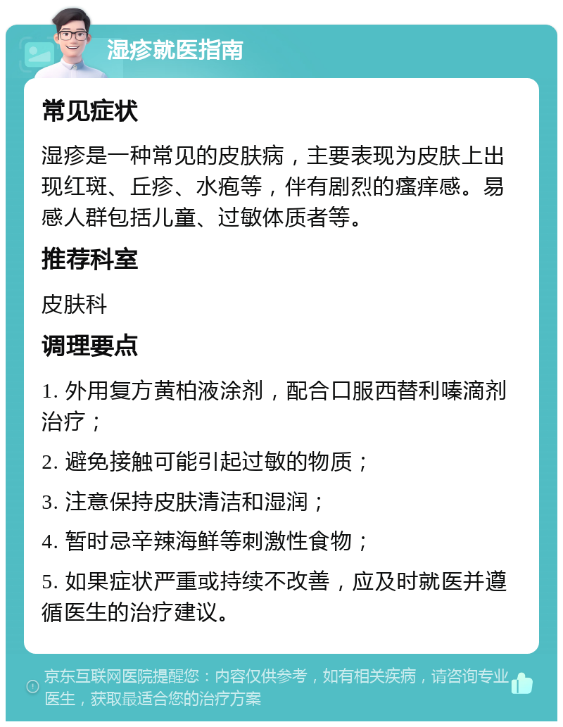 湿疹就医指南 常见症状 湿疹是一种常见的皮肤病，主要表现为皮肤上出现红斑、丘疹、水疱等，伴有剧烈的瘙痒感。易感人群包括儿童、过敏体质者等。 推荐科室 皮肤科 调理要点 1. 外用复方黄柏液涂剂，配合口服西替利嗪滴剂治疗； 2. 避免接触可能引起过敏的物质； 3. 注意保持皮肤清洁和湿润； 4. 暂时忌辛辣海鲜等刺激性食物； 5. 如果症状严重或持续不改善，应及时就医并遵循医生的治疗建议。