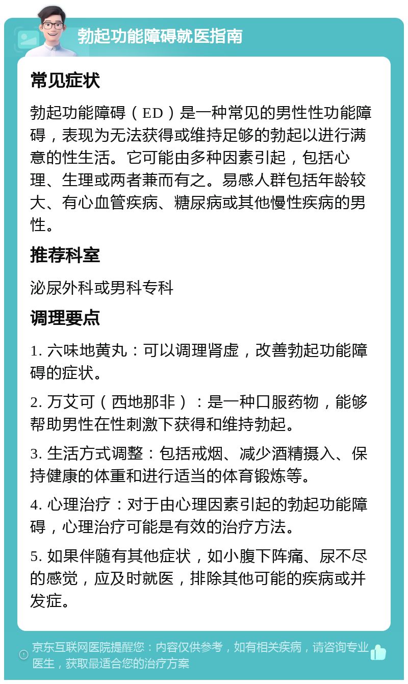 勃起功能障碍就医指南 常见症状 勃起功能障碍（ED）是一种常见的男性性功能障碍，表现为无法获得或维持足够的勃起以进行满意的性生活。它可能由多种因素引起，包括心理、生理或两者兼而有之。易感人群包括年龄较大、有心血管疾病、糖尿病或其他慢性疾病的男性。 推荐科室 泌尿外科或男科专科 调理要点 1. 六味地黄丸：可以调理肾虚，改善勃起功能障碍的症状。 2. 万艾可（西地那非）：是一种口服药物，能够帮助男性在性刺激下获得和维持勃起。 3. 生活方式调整：包括戒烟、减少酒精摄入、保持健康的体重和进行适当的体育锻炼等。 4. 心理治疗：对于由心理因素引起的勃起功能障碍，心理治疗可能是有效的治疗方法。 5. 如果伴随有其他症状，如小腹下阵痛、尿不尽的感觉，应及时就医，排除其他可能的疾病或并发症。