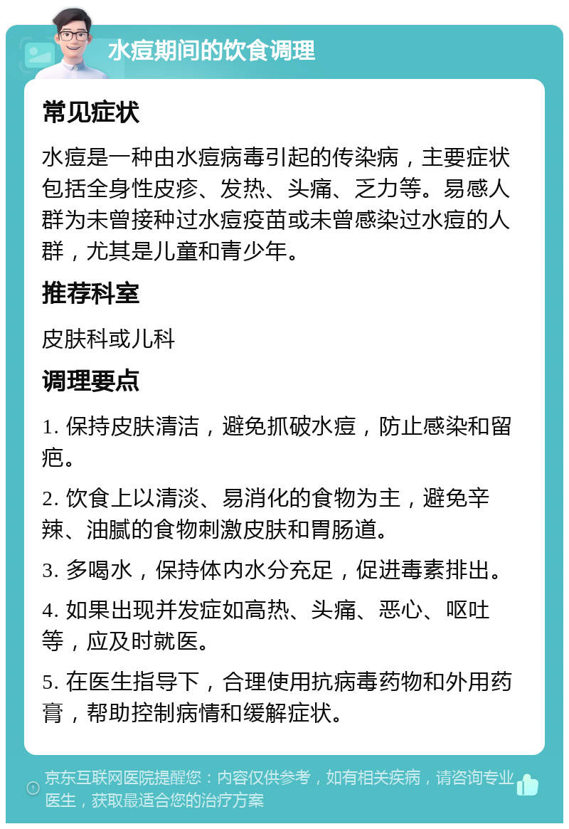 水痘期间的饮食调理 常见症状 水痘是一种由水痘病毒引起的传染病，主要症状包括全身性皮疹、发热、头痛、乏力等。易感人群为未曾接种过水痘疫苗或未曾感染过水痘的人群，尤其是儿童和青少年。 推荐科室 皮肤科或儿科 调理要点 1. 保持皮肤清洁，避免抓破水痘，防止感染和留疤。 2. 饮食上以清淡、易消化的食物为主，避免辛辣、油腻的食物刺激皮肤和胃肠道。 3. 多喝水，保持体内水分充足，促进毒素排出。 4. 如果出现并发症如高热、头痛、恶心、呕吐等，应及时就医。 5. 在医生指导下，合理使用抗病毒药物和外用药膏，帮助控制病情和缓解症状。