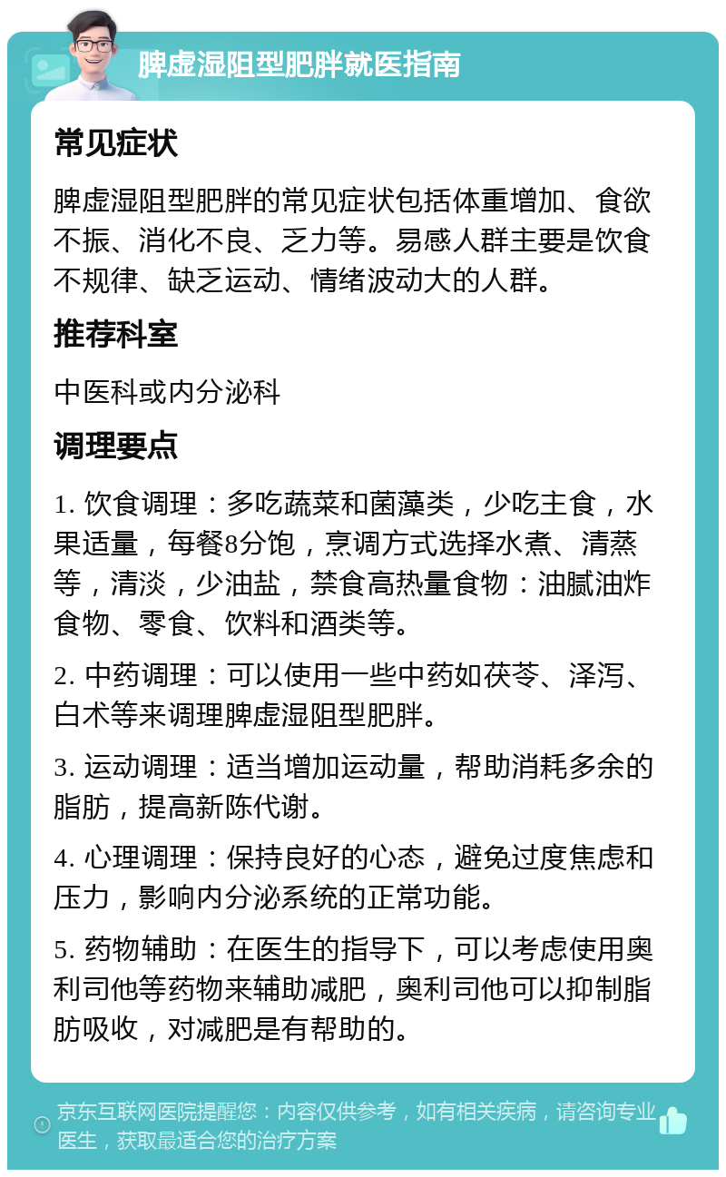 脾虚湿阻型肥胖就医指南 常见症状 脾虚湿阻型肥胖的常见症状包括体重增加、食欲不振、消化不良、乏力等。易感人群主要是饮食不规律、缺乏运动、情绪波动大的人群。 推荐科室 中医科或内分泌科 调理要点 1. 饮食调理：多吃蔬菜和菌藻类，少吃主食，水果适量，每餐8分饱，烹调方式选择水煮、清蒸等，清淡，少油盐，禁食高热量食物：油腻油炸食物、零食、饮料和酒类等。 2. 中药调理：可以使用一些中药如茯苓、泽泻、白术等来调理脾虚湿阻型肥胖。 3. 运动调理：适当增加运动量，帮助消耗多余的脂肪，提高新陈代谢。 4. 心理调理：保持良好的心态，避免过度焦虑和压力，影响内分泌系统的正常功能。 5. 药物辅助：在医生的指导下，可以考虑使用奥利司他等药物来辅助减肥，奥利司他可以抑制脂肪吸收，对减肥是有帮助的。