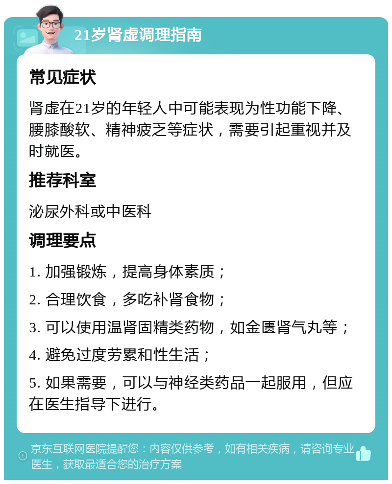 21岁肾虚调理指南 常见症状 肾虚在21岁的年轻人中可能表现为性功能下降、腰膝酸软、精神疲乏等症状，需要引起重视并及时就医。 推荐科室 泌尿外科或中医科 调理要点 1. 加强锻炼，提高身体素质； 2. 合理饮食，多吃补肾食物； 3. 可以使用温肾固精类药物，如金匮肾气丸等； 4. 避免过度劳累和性生活； 5. 如果需要，可以与神经类药品一起服用，但应在医生指导下进行。