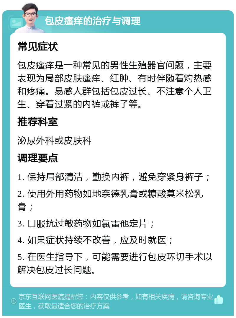 包皮瘙痒的治疗与调理 常见症状 包皮瘙痒是一种常见的男性生殖器官问题，主要表现为局部皮肤瘙痒、红肿、有时伴随着灼热感和疼痛。易感人群包括包皮过长、不注意个人卫生、穿着过紧的内裤或裤子等。 推荐科室 泌尿外科或皮肤科 调理要点 1. 保持局部清洁，勤换内裤，避免穿紧身裤子； 2. 使用外用药物如地奈德乳膏或糠酸莫米松乳膏； 3. 口服抗过敏药物如氯雷他定片； 4. 如果症状持续不改善，应及时就医； 5. 在医生指导下，可能需要进行包皮环切手术以解决包皮过长问题。