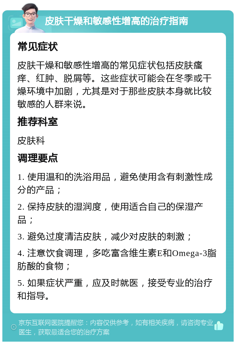 皮肤干燥和敏感性增高的治疗指南 常见症状 皮肤干燥和敏感性增高的常见症状包括皮肤瘙痒、红肿、脱屑等。这些症状可能会在冬季或干燥环境中加剧，尤其是对于那些皮肤本身就比较敏感的人群来说。 推荐科室 皮肤科 调理要点 1. 使用温和的洗浴用品，避免使用含有刺激性成分的产品； 2. 保持皮肤的湿润度，使用适合自己的保湿产品； 3. 避免过度清洁皮肤，减少对皮肤的刺激； 4. 注意饮食调理，多吃富含维生素E和Omega-3脂肪酸的食物； 5. 如果症状严重，应及时就医，接受专业的治疗和指导。