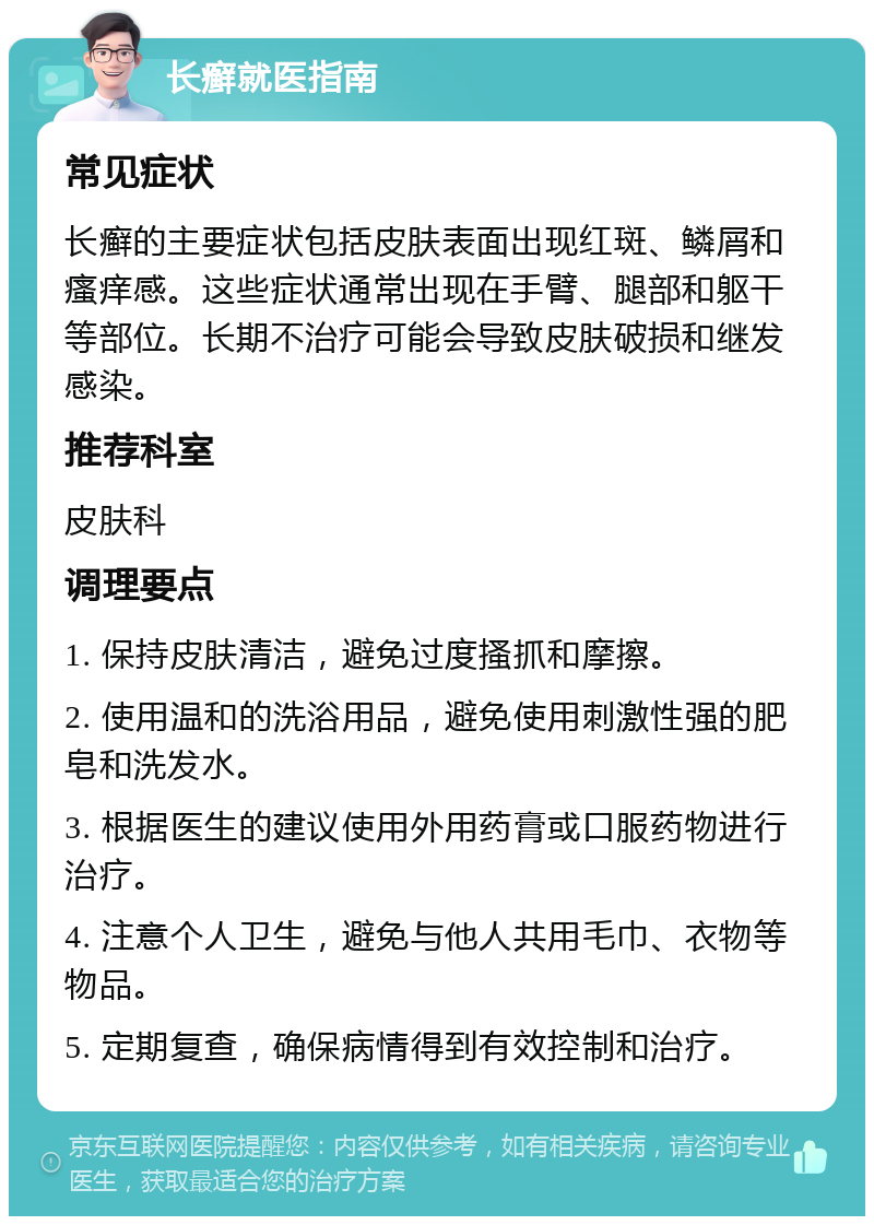 长癣就医指南 常见症状 长癣的主要症状包括皮肤表面出现红斑、鳞屑和瘙痒感。这些症状通常出现在手臂、腿部和躯干等部位。长期不治疗可能会导致皮肤破损和继发感染。 推荐科室 皮肤科 调理要点 1. 保持皮肤清洁，避免过度搔抓和摩擦。 2. 使用温和的洗浴用品，避免使用刺激性强的肥皂和洗发水。 3. 根据医生的建议使用外用药膏或口服药物进行治疗。 4. 注意个人卫生，避免与他人共用毛巾、衣物等物品。 5. 定期复查，确保病情得到有效控制和治疗。