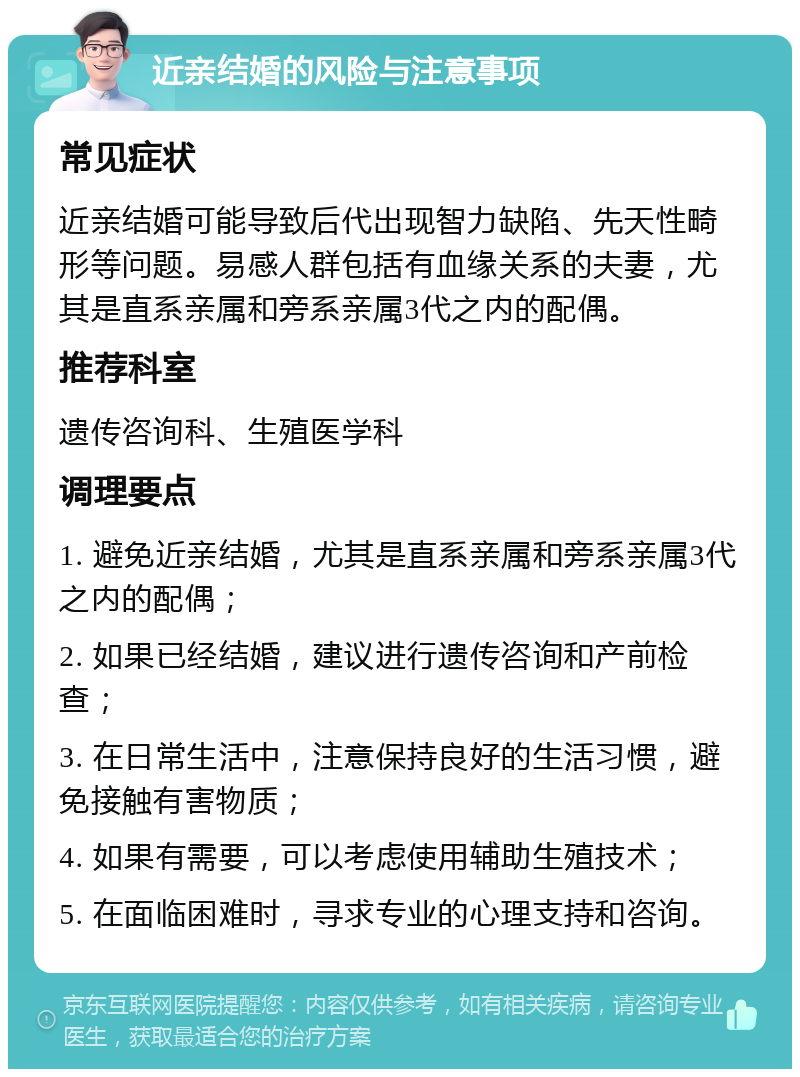 近亲结婚的风险与注意事项 常见症状 近亲结婚可能导致后代出现智力缺陷、先天性畸形等问题。易感人群包括有血缘关系的夫妻，尤其是直系亲属和旁系亲属3代之内的配偶。 推荐科室 遗传咨询科、生殖医学科 调理要点 1. 避免近亲结婚，尤其是直系亲属和旁系亲属3代之内的配偶； 2. 如果已经结婚，建议进行遗传咨询和产前检查； 3. 在日常生活中，注意保持良好的生活习惯，避免接触有害物质； 4. 如果有需要，可以考虑使用辅助生殖技术； 5. 在面临困难时，寻求专业的心理支持和咨询。