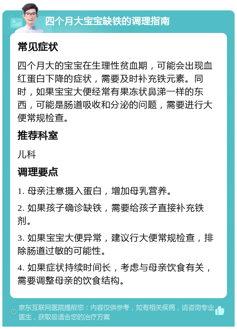 四个月大宝宝缺铁的调理指南 常见症状 四个月大的宝宝在生理性贫血期，可能会出现血红蛋白下降的症状，需要及时补充铁元素。同时，如果宝宝大便经常有果冻状鼻涕一样的东西，可能是肠道吸收和分泌的问题，需要进行大便常规检查。 推荐科室 儿科 调理要点 1. 母亲注意摄入蛋白，增加母乳营养。 2. 如果孩子确诊缺铁，需要给孩子直接补充铁剂。 3. 如果宝宝大便异常，建议行大便常规检查，排除肠道过敏的可能性。 4. 如果症状持续时间长，考虑与母亲饮食有关，需要调整母亲的饮食结构。