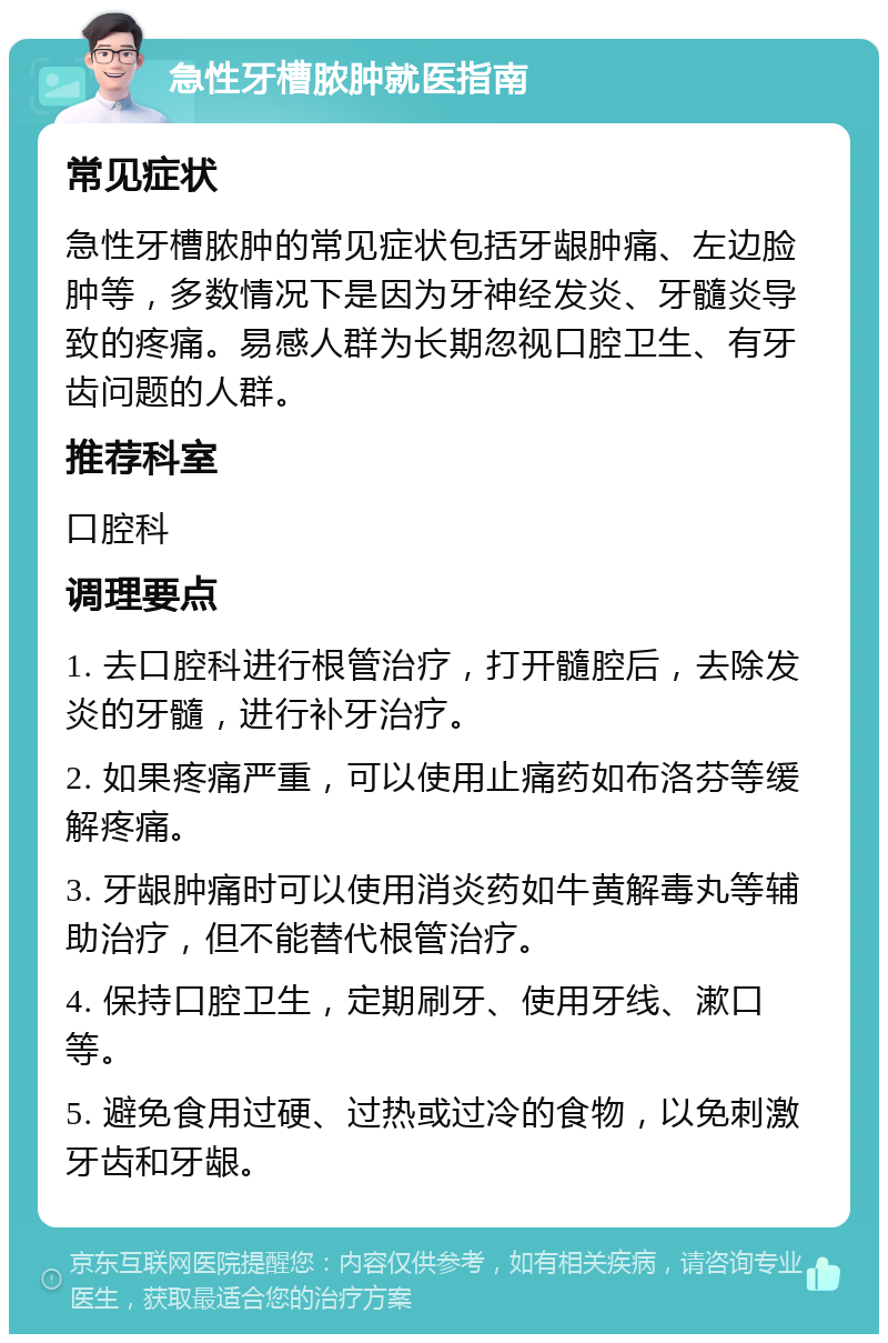 急性牙槽脓肿就医指南 常见症状 急性牙槽脓肿的常见症状包括牙龈肿痛、左边脸肿等，多数情况下是因为牙神经发炎、牙髓炎导致的疼痛。易感人群为长期忽视口腔卫生、有牙齿问题的人群。 推荐科室 口腔科 调理要点 1. 去口腔科进行根管治疗，打开髓腔后，去除发炎的牙髓，进行补牙治疗。 2. 如果疼痛严重，可以使用止痛药如布洛芬等缓解疼痛。 3. 牙龈肿痛时可以使用消炎药如牛黄解毒丸等辅助治疗，但不能替代根管治疗。 4. 保持口腔卫生，定期刷牙、使用牙线、漱口等。 5. 避免食用过硬、过热或过冷的食物，以免刺激牙齿和牙龈。