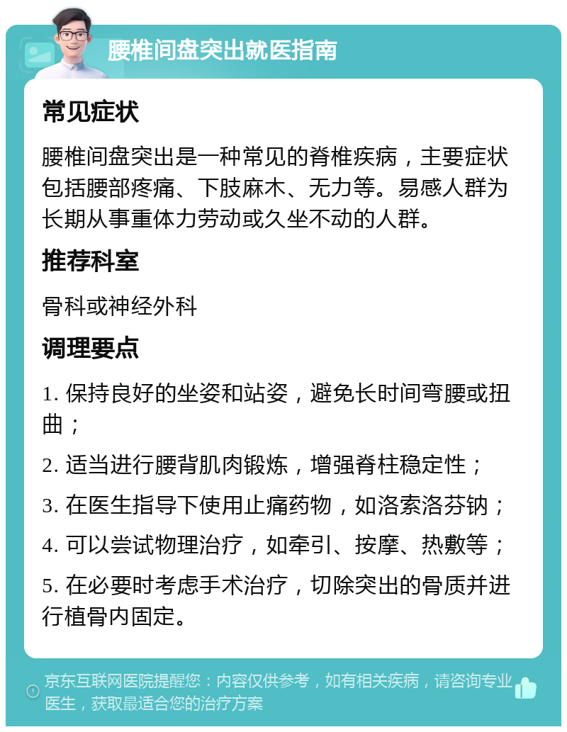 腰椎间盘突出就医指南 常见症状 腰椎间盘突出是一种常见的脊椎疾病，主要症状包括腰部疼痛、下肢麻木、无力等。易感人群为长期从事重体力劳动或久坐不动的人群。 推荐科室 骨科或神经外科 调理要点 1. 保持良好的坐姿和站姿，避免长时间弯腰或扭曲； 2. 适当进行腰背肌肉锻炼，增强脊柱稳定性； 3. 在医生指导下使用止痛药物，如洛索洛芬钠； 4. 可以尝试物理治疗，如牵引、按摩、热敷等； 5. 在必要时考虑手术治疗，切除突出的骨质并进行植骨内固定。