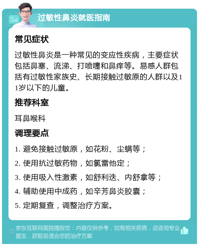 过敏性鼻炎就医指南 常见症状 过敏性鼻炎是一种常见的变应性疾病，主要症状包括鼻塞、流涕、打喷嚏和鼻痒等。易感人群包括有过敏性家族史、长期接触过敏原的人群以及11岁以下的儿童。 推荐科室 耳鼻喉科 调理要点 1. 避免接触过敏原，如花粉、尘螨等； 2. 使用抗过敏药物，如氯雷他定； 3. 使用吸入性激素，如舒利迭、内舒拿等； 4. 辅助使用中成药，如辛芳鼻炎胶囊； 5. 定期复查，调整治疗方案。