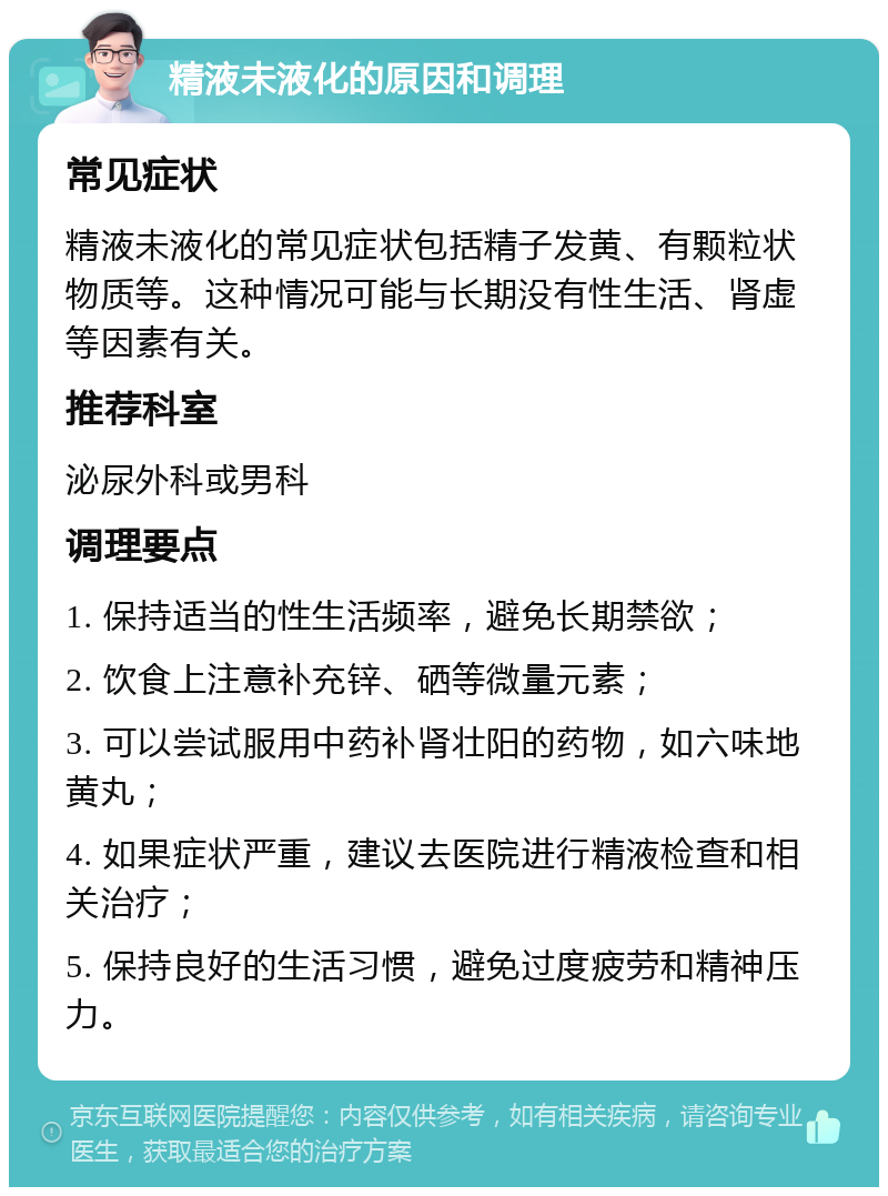 精液未液化的原因和调理 常见症状 精液未液化的常见症状包括精子发黄、有颗粒状物质等。这种情况可能与长期没有性生活、肾虚等因素有关。 推荐科室 泌尿外科或男科 调理要点 1. 保持适当的性生活频率，避免长期禁欲； 2. 饮食上注意补充锌、硒等微量元素； 3. 可以尝试服用中药补肾壮阳的药物，如六味地黄丸； 4. 如果症状严重，建议去医院进行精液检查和相关治疗； 5. 保持良好的生活习惯，避免过度疲劳和精神压力。