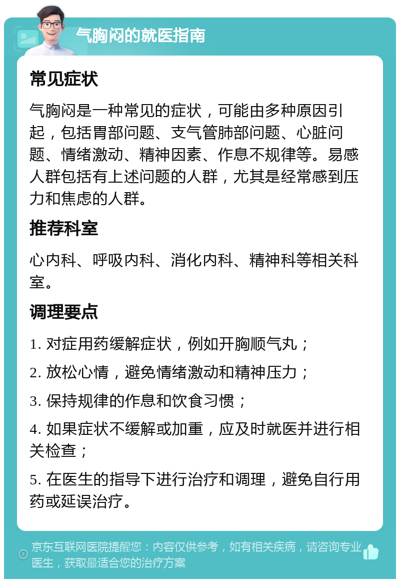 气胸闷的就医指南 常见症状 气胸闷是一种常见的症状，可能由多种原因引起，包括胃部问题、支气管肺部问题、心脏问题、情绪激动、精神因素、作息不规律等。易感人群包括有上述问题的人群，尤其是经常感到压力和焦虑的人群。 推荐科室 心内科、呼吸内科、消化内科、精神科等相关科室。 调理要点 1. 对症用药缓解症状，例如开胸顺气丸； 2. 放松心情，避免情绪激动和精神压力； 3. 保持规律的作息和饮食习惯； 4. 如果症状不缓解或加重，应及时就医并进行相关检查； 5. 在医生的指导下进行治疗和调理，避免自行用药或延误治疗。