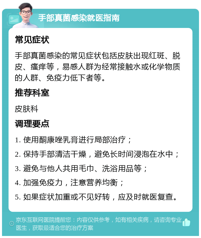 手部真菌感染就医指南 常见症状 手部真菌感染的常见症状包括皮肤出现红斑、脱皮、瘙痒等，易感人群为经常接触水或化学物质的人群、免疫力低下者等。 推荐科室 皮肤科 调理要点 1. 使用酮康唑乳膏进行局部治疗； 2. 保持手部清洁干燥，避免长时间浸泡在水中； 3. 避免与他人共用毛巾、洗浴用品等； 4. 加强免疫力，注意营养均衡； 5. 如果症状加重或不见好转，应及时就医复查。