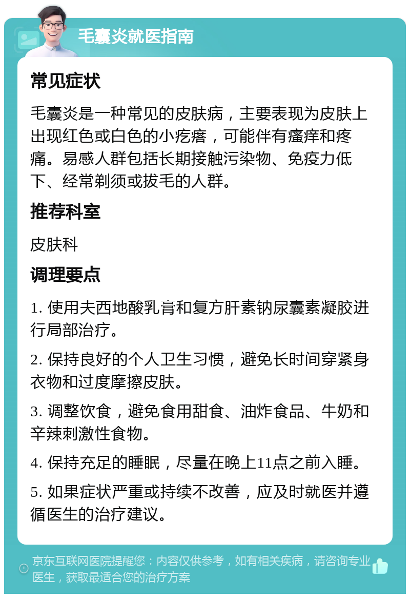 毛囊炎就医指南 常见症状 毛囊炎是一种常见的皮肤病，主要表现为皮肤上出现红色或白色的小疙瘩，可能伴有瘙痒和疼痛。易感人群包括长期接触污染物、免疫力低下、经常剃须或拔毛的人群。 推荐科室 皮肤科 调理要点 1. 使用夫西地酸乳膏和复方肝素钠尿囊素凝胶进行局部治疗。 2. 保持良好的个人卫生习惯，避免长时间穿紧身衣物和过度摩擦皮肤。 3. 调整饮食，避免食用甜食、油炸食品、牛奶和辛辣刺激性食物。 4. 保持充足的睡眠，尽量在晚上11点之前入睡。 5. 如果症状严重或持续不改善，应及时就医并遵循医生的治疗建议。