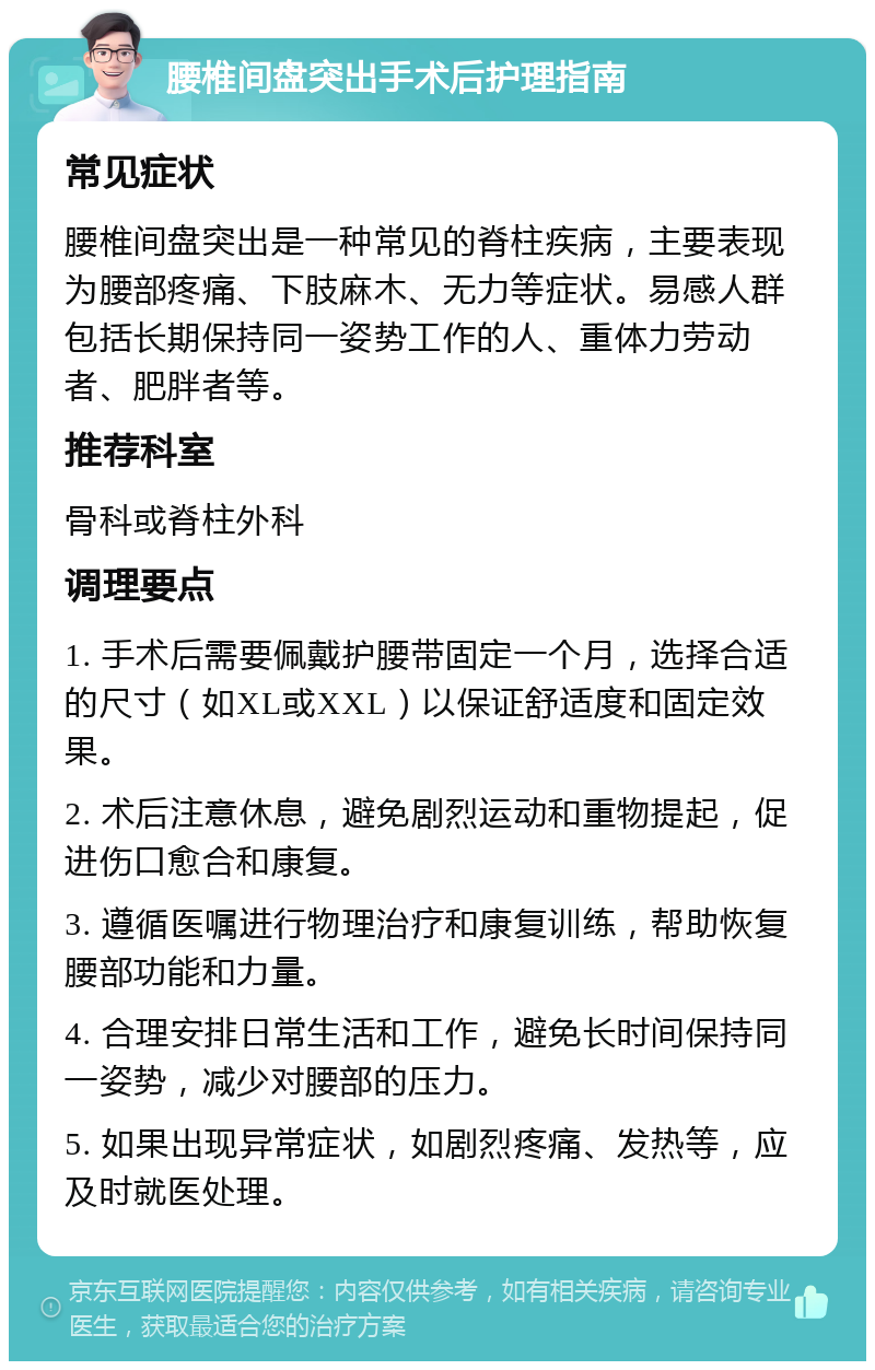 腰椎间盘突出手术后护理指南 常见症状 腰椎间盘突出是一种常见的脊柱疾病，主要表现为腰部疼痛、下肢麻木、无力等症状。易感人群包括长期保持同一姿势工作的人、重体力劳动者、肥胖者等。 推荐科室 骨科或脊柱外科 调理要点 1. 手术后需要佩戴护腰带固定一个月，选择合适的尺寸（如XL或XXL）以保证舒适度和固定效果。 2. 术后注意休息，避免剧烈运动和重物提起，促进伤口愈合和康复。 3. 遵循医嘱进行物理治疗和康复训练，帮助恢复腰部功能和力量。 4. 合理安排日常生活和工作，避免长时间保持同一姿势，减少对腰部的压力。 5. 如果出现异常症状，如剧烈疼痛、发热等，应及时就医处理。