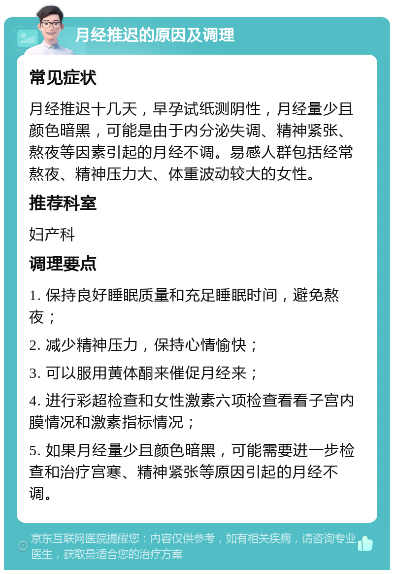 月经推迟的原因及调理 常见症状 月经推迟十几天，早孕试纸测阴性，月经量少且颜色暗黑，可能是由于内分泌失调、精神紧张、熬夜等因素引起的月经不调。易感人群包括经常熬夜、精神压力大、体重波动较大的女性。 推荐科室 妇产科 调理要点 1. 保持良好睡眠质量和充足睡眠时间，避免熬夜； 2. 减少精神压力，保持心情愉快； 3. 可以服用黄体酮来催促月经来； 4. 进行彩超检查和女性激素六项检查看看子宫内膜情况和激素指标情况； 5. 如果月经量少且颜色暗黑，可能需要进一步检查和治疗宫寒、精神紧张等原因引起的月经不调。