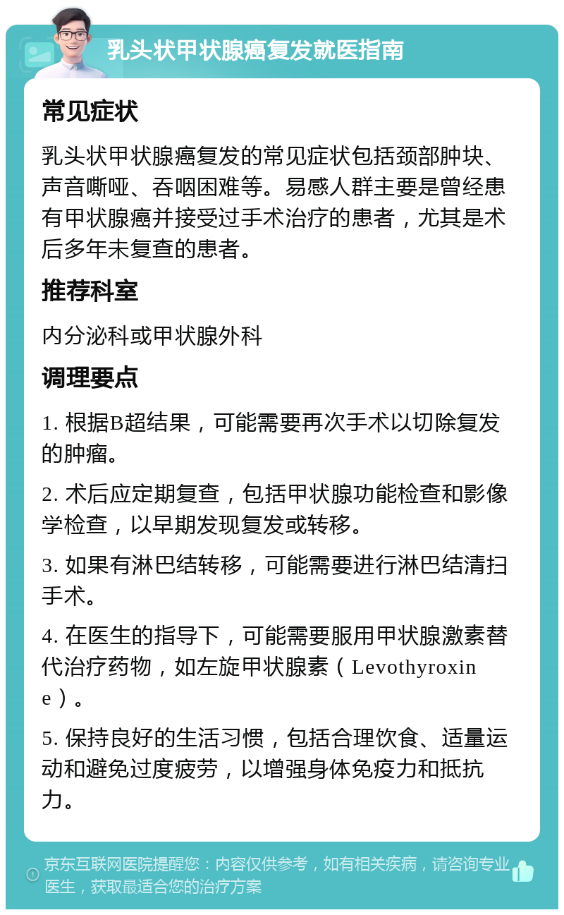 乳头状甲状腺癌复发就医指南 常见症状 乳头状甲状腺癌复发的常见症状包括颈部肿块、声音嘶哑、吞咽困难等。易感人群主要是曾经患有甲状腺癌并接受过手术治疗的患者，尤其是术后多年未复查的患者。 推荐科室 内分泌科或甲状腺外科 调理要点 1. 根据B超结果，可能需要再次手术以切除复发的肿瘤。 2. 术后应定期复查，包括甲状腺功能检查和影像学检查，以早期发现复发或转移。 3. 如果有淋巴结转移，可能需要进行淋巴结清扫手术。 4. 在医生的指导下，可能需要服用甲状腺激素替代治疗药物，如左旋甲状腺素（Levothyroxine）。 5. 保持良好的生活习惯，包括合理饮食、适量运动和避免过度疲劳，以增强身体免疫力和抵抗力。