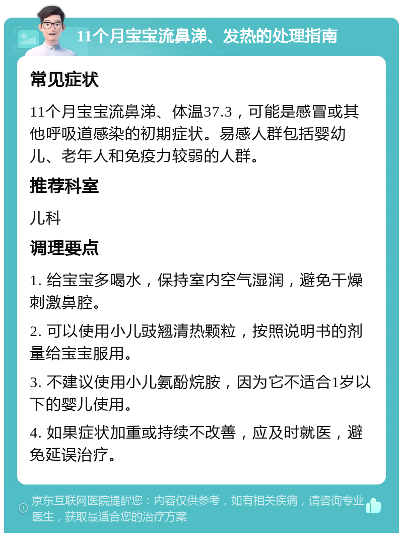 11个月宝宝流鼻涕、发热的处理指南 常见症状 11个月宝宝流鼻涕、体温37.3，可能是感冒或其他呼吸道感染的初期症状。易感人群包括婴幼儿、老年人和免疫力较弱的人群。 推荐科室 儿科 调理要点 1. 给宝宝多喝水，保持室内空气湿润，避免干燥刺激鼻腔。 2. 可以使用小儿豉翘清热颗粒，按照说明书的剂量给宝宝服用。 3. 不建议使用小儿氨酚烷胺，因为它不适合1岁以下的婴儿使用。 4. 如果症状加重或持续不改善，应及时就医，避免延误治疗。