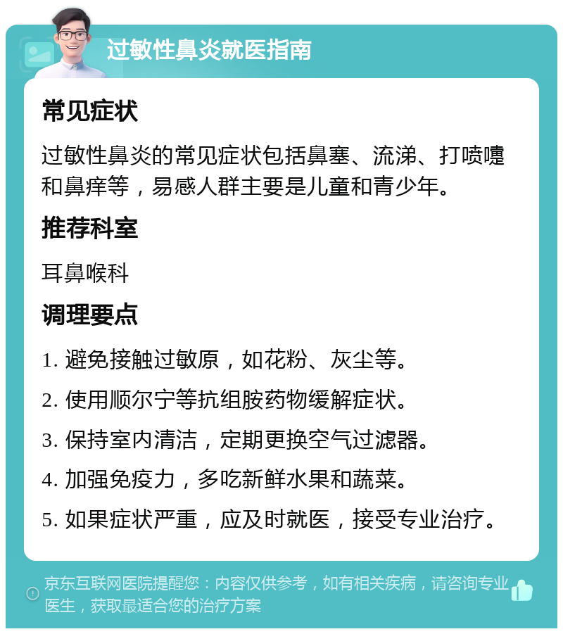 过敏性鼻炎就医指南 常见症状 过敏性鼻炎的常见症状包括鼻塞、流涕、打喷嚏和鼻痒等，易感人群主要是儿童和青少年。 推荐科室 耳鼻喉科 调理要点 1. 避免接触过敏原，如花粉、灰尘等。 2. 使用顺尔宁等抗组胺药物缓解症状。 3. 保持室内清洁，定期更换空气过滤器。 4. 加强免疫力，多吃新鲜水果和蔬菜。 5. 如果症状严重，应及时就医，接受专业治疗。