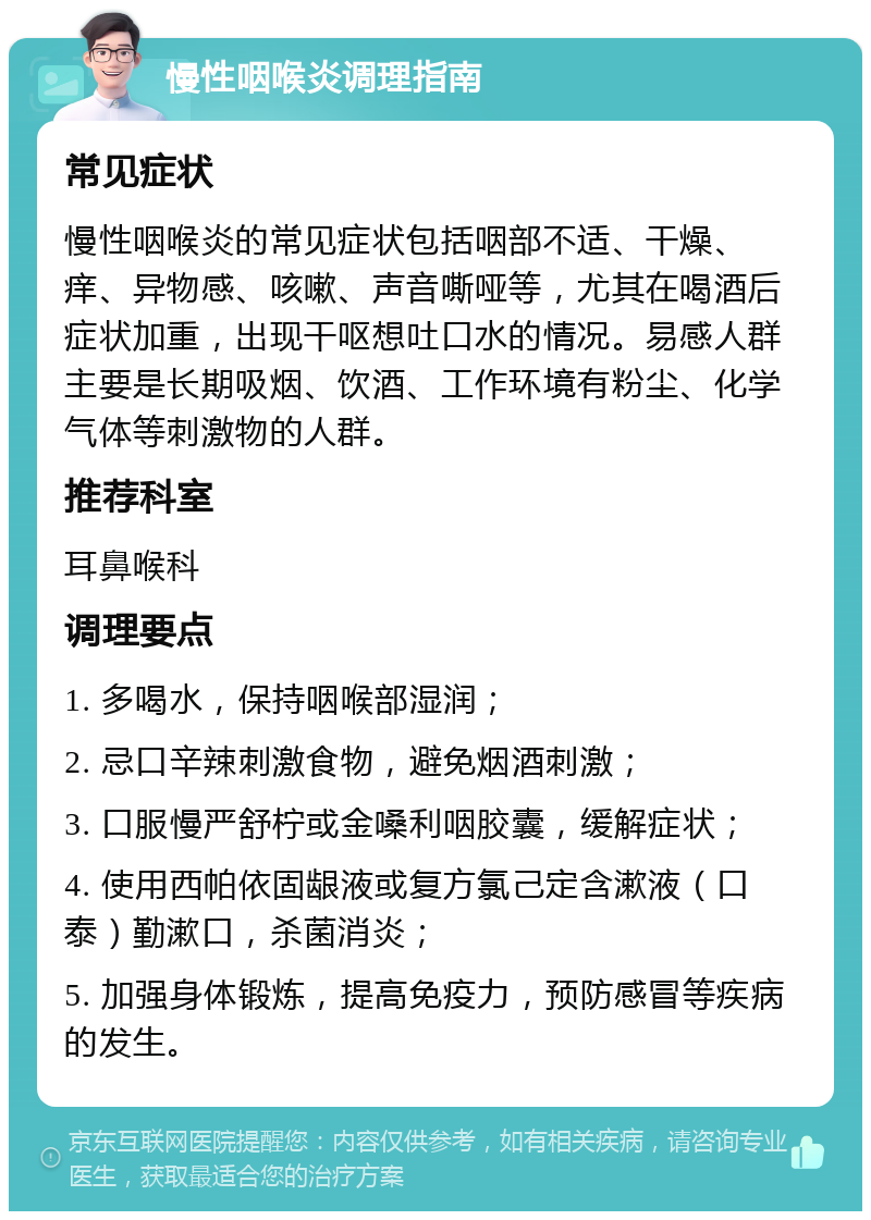 慢性咽喉炎调理指南 常见症状 慢性咽喉炎的常见症状包括咽部不适、干燥、痒、异物感、咳嗽、声音嘶哑等，尤其在喝酒后症状加重，出现干呕想吐口水的情况。易感人群主要是长期吸烟、饮酒、工作环境有粉尘、化学气体等刺激物的人群。 推荐科室 耳鼻喉科 调理要点 1. 多喝水，保持咽喉部湿润； 2. 忌口辛辣刺激食物，避免烟酒刺激； 3. 口服慢严舒柠或金嗓利咽胶囊，缓解症状； 4. 使用西帕依固龈液或复方氯己定含漱液（口泰）勤漱口，杀菌消炎； 5. 加强身体锻炼，提高免疫力，预防感冒等疾病的发生。