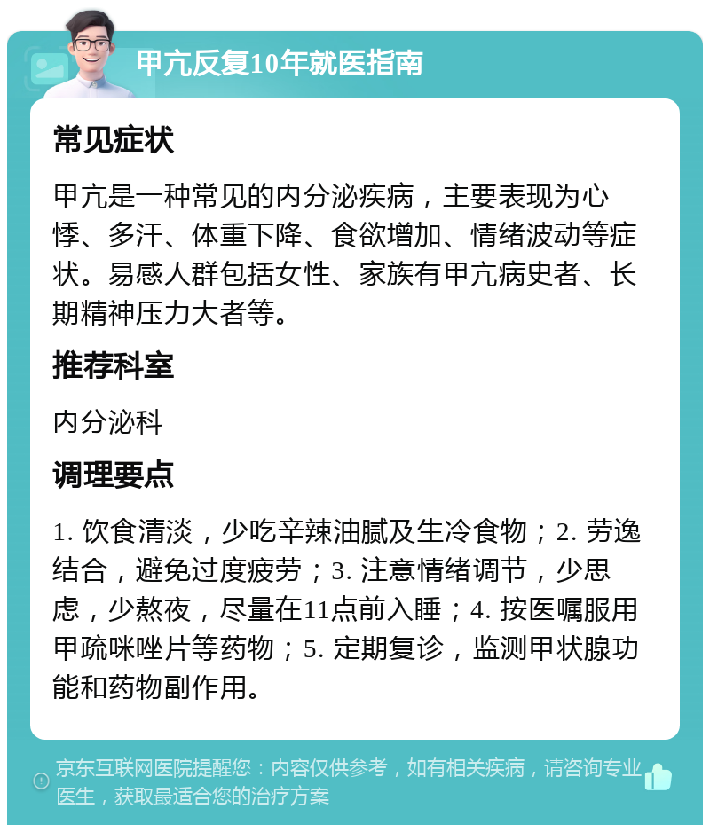 甲亢反复10年就医指南 常见症状 甲亢是一种常见的内分泌疾病，主要表现为心悸、多汗、体重下降、食欲增加、情绪波动等症状。易感人群包括女性、家族有甲亢病史者、长期精神压力大者等。 推荐科室 内分泌科 调理要点 1. 饮食清淡，少吃辛辣油腻及生冷食物；2. 劳逸结合，避免过度疲劳；3. 注意情绪调节，少思虑，少熬夜，尽量在11点前入睡；4. 按医嘱服用甲疏咪唑片等药物；5. 定期复诊，监测甲状腺功能和药物副作用。