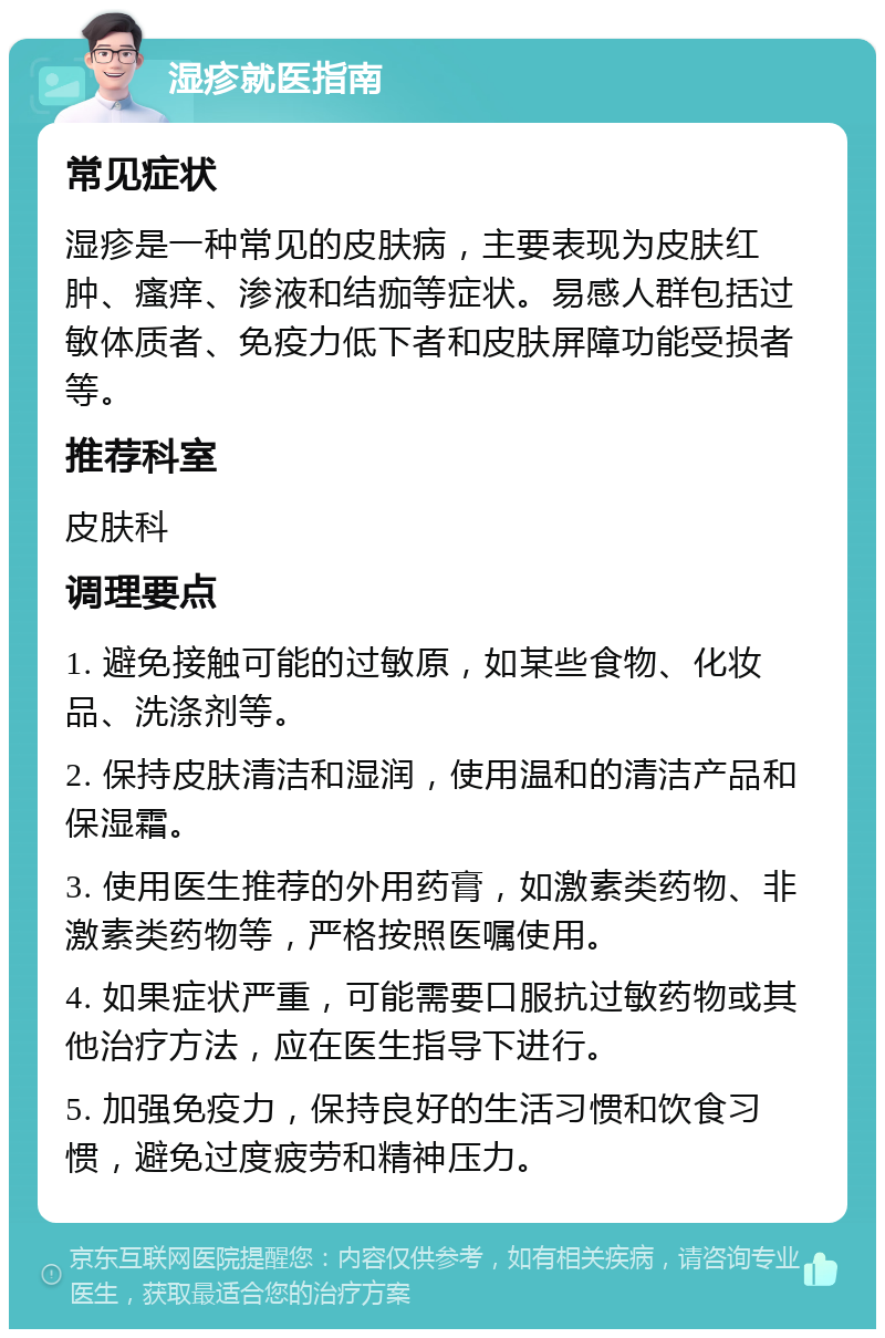 湿疹就医指南 常见症状 湿疹是一种常见的皮肤病，主要表现为皮肤红肿、瘙痒、渗液和结痂等症状。易感人群包括过敏体质者、免疫力低下者和皮肤屏障功能受损者等。 推荐科室 皮肤科 调理要点 1. 避免接触可能的过敏原，如某些食物、化妆品、洗涤剂等。 2. 保持皮肤清洁和湿润，使用温和的清洁产品和保湿霜。 3. 使用医生推荐的外用药膏，如激素类药物、非激素类药物等，严格按照医嘱使用。 4. 如果症状严重，可能需要口服抗过敏药物或其他治疗方法，应在医生指导下进行。 5. 加强免疫力，保持良好的生活习惯和饮食习惯，避免过度疲劳和精神压力。