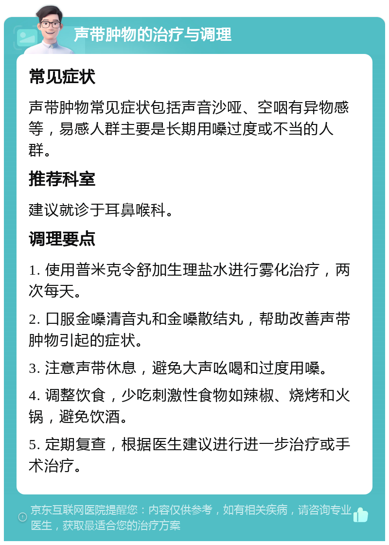 声带肿物的治疗与调理 常见症状 声带肿物常见症状包括声音沙哑、空咽有异物感等，易感人群主要是长期用嗓过度或不当的人群。 推荐科室 建议就诊于耳鼻喉科。 调理要点 1. 使用普米克令舒加生理盐水进行雾化治疗，两次每天。 2. 口服金嗓清音丸和金嗓散结丸，帮助改善声带肿物引起的症状。 3. 注意声带休息，避免大声吆喝和过度用嗓。 4. 调整饮食，少吃刺激性食物如辣椒、烧烤和火锅，避免饮酒。 5. 定期复查，根据医生建议进行进一步治疗或手术治疗。